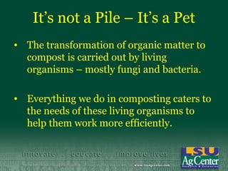 It’s not a Pile – It’s a Pet
• The transformation of organic matter to
  compost is carried out by living
  organisms – mostly fungi and bacteria.

• Everything we do in composting caters to
  the needs of these living organisms to
  help them work more efficiently.
 