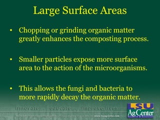 Large Surface Areas
• Chopping or grinding organic matter
  greatly enhances the composting process.

• Smaller particles expose more surface
  area to the action of the microorganisms.

• This allows the fungi and bacteria to
  more rapidly decay the organic matter.
 