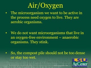 Air/Oxygen
•   The microorganism we want to be active in
    the process need oxygen to live. They are
    aerobic organisms.

•   We do not want microorganisms that live in
    an oxygen-free environment – anaerobic
    organisms. They stink.

•   So, the compost pile should not be too dense
    or stay too wet.
 