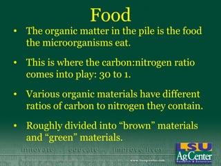 Food
• The organic matter in the pile is the food
  the microorganisms eat.
• This is where the carbon:nitrogen ratio
  comes into play: 30 to 1.
• Various organic materials have different
  ratios of carbon to nitrogen they contain.
• Roughly divided into “brown” materials
  and “green” materials.
 