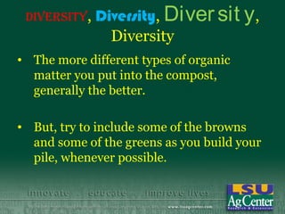 Diversity,   Diversity, Diver sit y ,
                Diversity
• The more different types of organic
  matter you put into the compost,
  generally the better.

• But, try to include some of the browns
  and some of the greens as you build your
  pile, whenever possible.
 