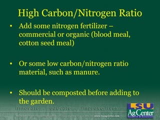 High Carbon/Nitrogen Ratio
• Add some nitrogen fertilizer –
  commercial or organic (blood meal,
  cotton seed meal)

• Or some low carbon/nitrogen ratio
  material, such as manure.

• Should be composted before adding to
  the garden.
 