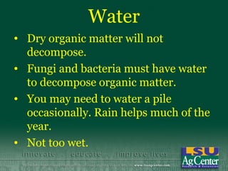 Water
• Dry organic matter will not
  decompose.
• Fungi and bacteria must have water
  to decompose organic matter.
• You may need to water a pile
  occasionally. Rain helps much of the
  year.
• Not too wet.
 
