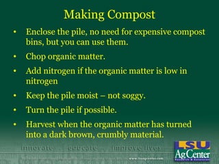 Making Compost
•   Enclose the pile, no need for expensive compost
    bins, but you can use them.
•   Chop organic matter.
•   Add nitrogen if the organic matter is low in
    nitrogen
•   Keep the pile moist – not soggy.
•   Turn the pile if possible.
•   Harvest when the organic matter has turned
    into a dark brown, crumbly material.
 