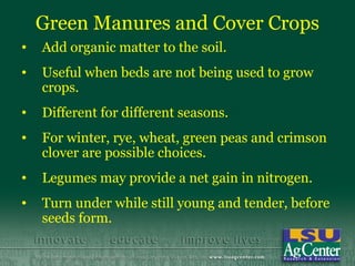 Green Manures and Cover Crops
•   Add organic matter to the soil.
•   Useful when beds are not being used to grow
    crops.
•   Different for different seasons.
•   For winter, rye, wheat, green peas and crimson
    clover are possible choices.
•   Legumes may provide a net gain in nitrogen.
•   Turn under while still young and tender, before
    seeds form.
 