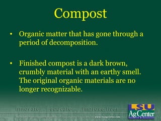 Compost
• Organic matter that has gone through a
  period of decomposition.

• Finished compost is a dark brown,
  crumbly material with an earthy smell.
  The original organic materials are no
  longer recognizable.
 