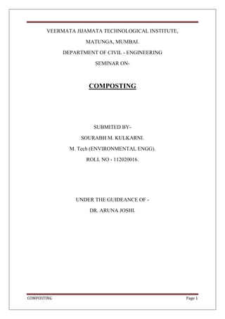COMPOSTING Page 1
VEERMATA JIJAMATA TECHNOLOGICAL INSTITUTE,
MATUNGA, MUMBAI.
DEPARTMENT OF CIVIL - ENGINEERING
SEMINAR ON-
COMPOSTING
SUBMITED BY-
SOURABH M. KULKARNI.
M. Tech (ENVIRONMENTAL ENGG).
ROLL NO - 112020016.
UNDER THE GUIDEANCE OF -
DR. ARUNA JOSHI.
 