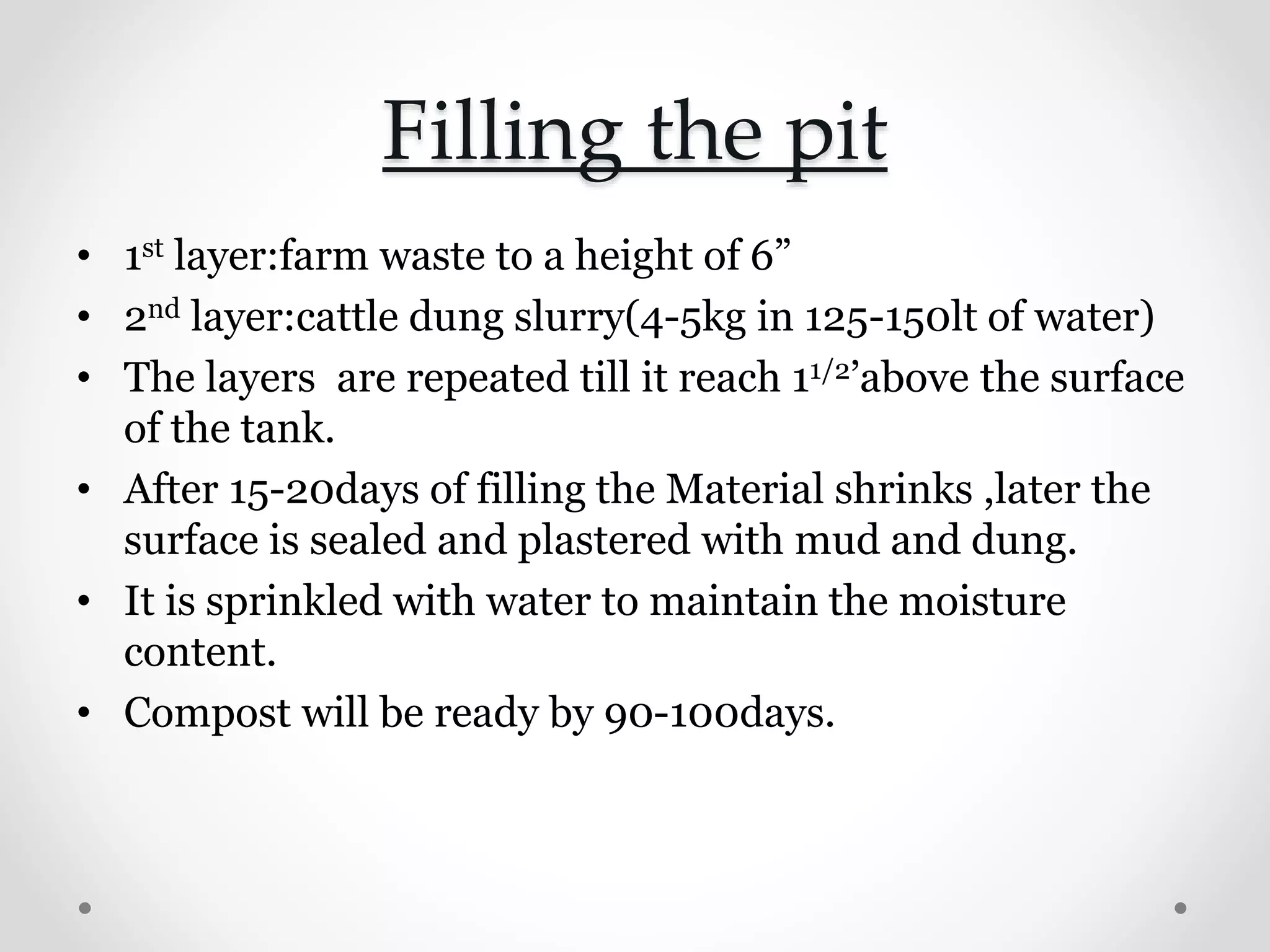 Filling the pit
• 1st layer:farm waste to a height of 6”
• 2nd layer:cattle dung slurry(4-5kg in 125-150lt of water)
• The layers are repeated till it reach 11/2’above the surface
of the tank.
• After 15-20days of filling the Material shrinks ,later the
surface is sealed and plastered with mud and dung.
• It is sprinkled with water to maintain the moisture
content.
• Compost will be ready by 90-100days.
 