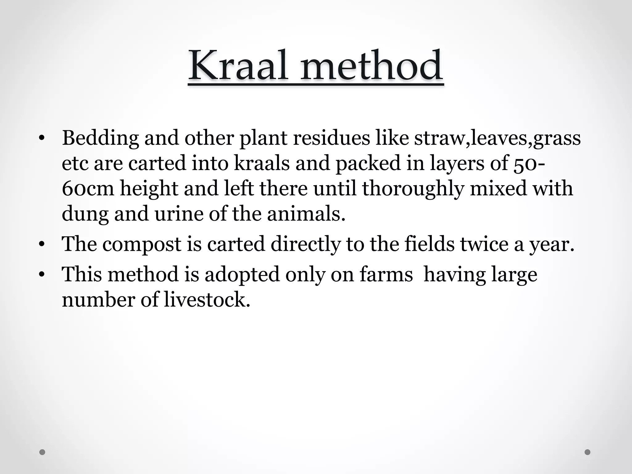 Kraal method
• Bedding and other plant residues like straw,leaves,grass
etc are carted into kraals and packed in layers of 50-
60cm height and left there until thoroughly mixed with
dung and urine of the animals.
• The compost is carted directly to the fields twice a year.
• This method is adopted only on farms having large
number of livestock.
 