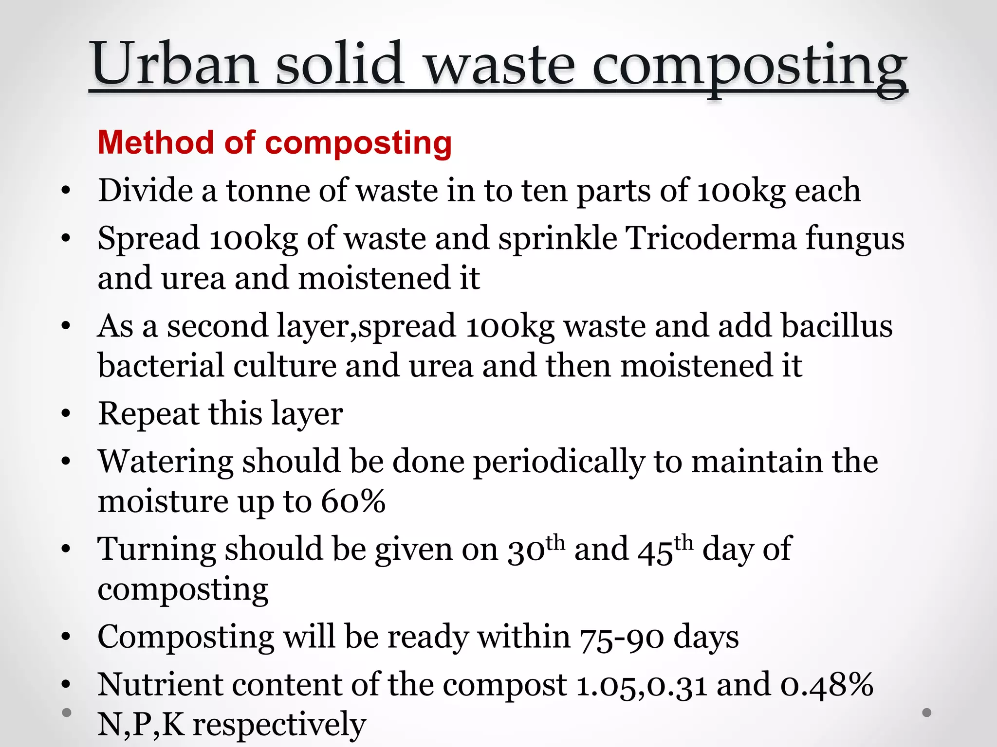 Urban solid waste composting
Method of composting
• Divide a tonne of waste in to ten parts of 100kg each
• Spread 100kg of waste and sprinkle Tricoderma fungus
and urea and moistened it
• As a second layer,spread 100kg waste and add bacillus
bacterial culture and urea and then moistened it
• Repeat this layer
• Watering should be done periodically to maintain the
moisture up to 60%
• Turning should be given on 30th and 45th day of
composting
• Composting will be ready within 75-90 days
• Nutrient content of the compost 1.05,0.31 and 0.48%
N,P,K respectively
 
