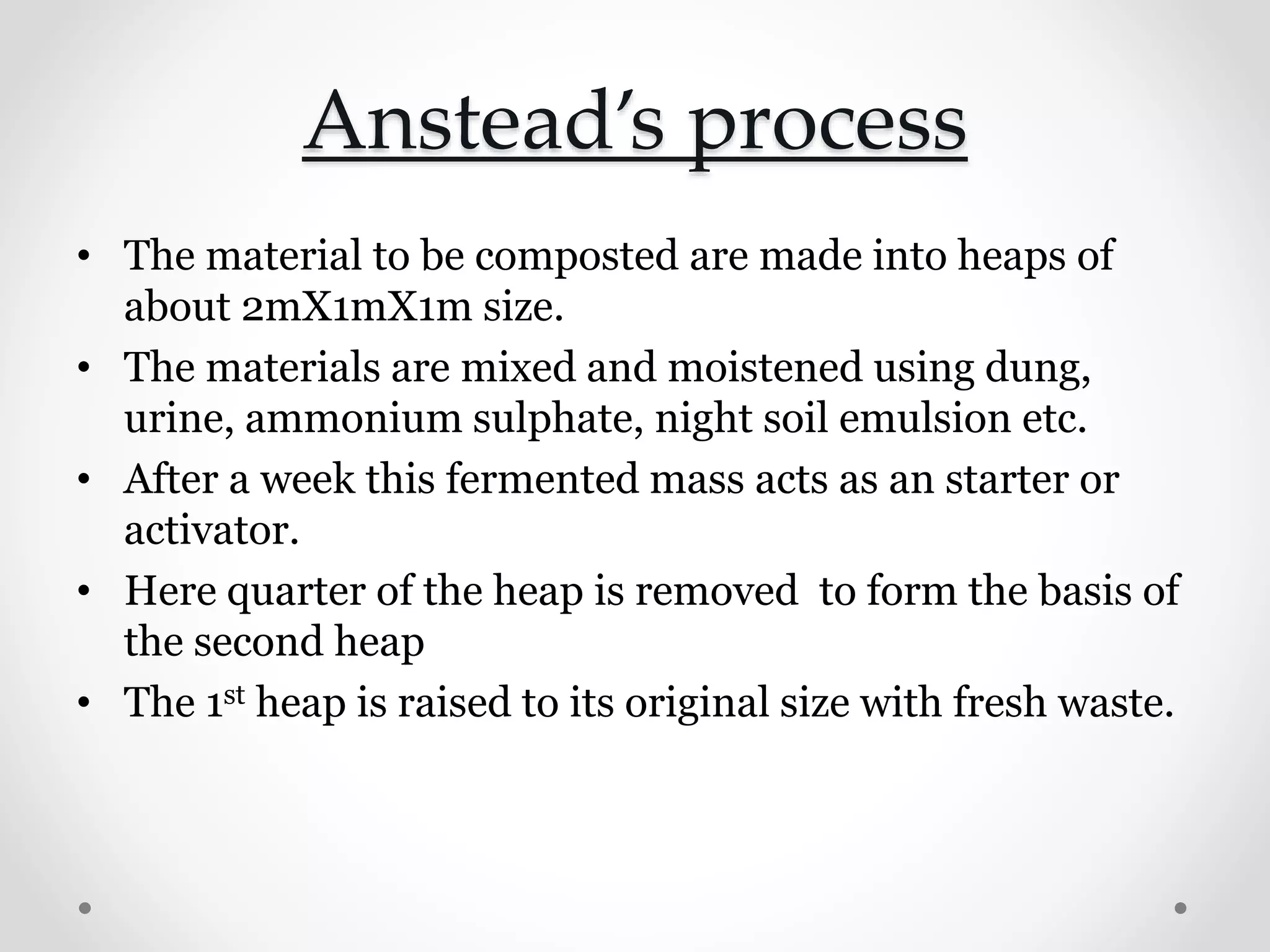 Anstead’s process
• The material to be composted are made into heaps of
about 2mΧ1mΧ1m size.
• The materials are mixed and moistened using dung,
urine, ammonium sulphate, night soil emulsion etc.
• After a week this fermented mass acts as an starter or
activator.
• Here quarter of the heap is removed to form the basis of
the second heap
• The 1st heap is raised to its original size with fresh waste.
 