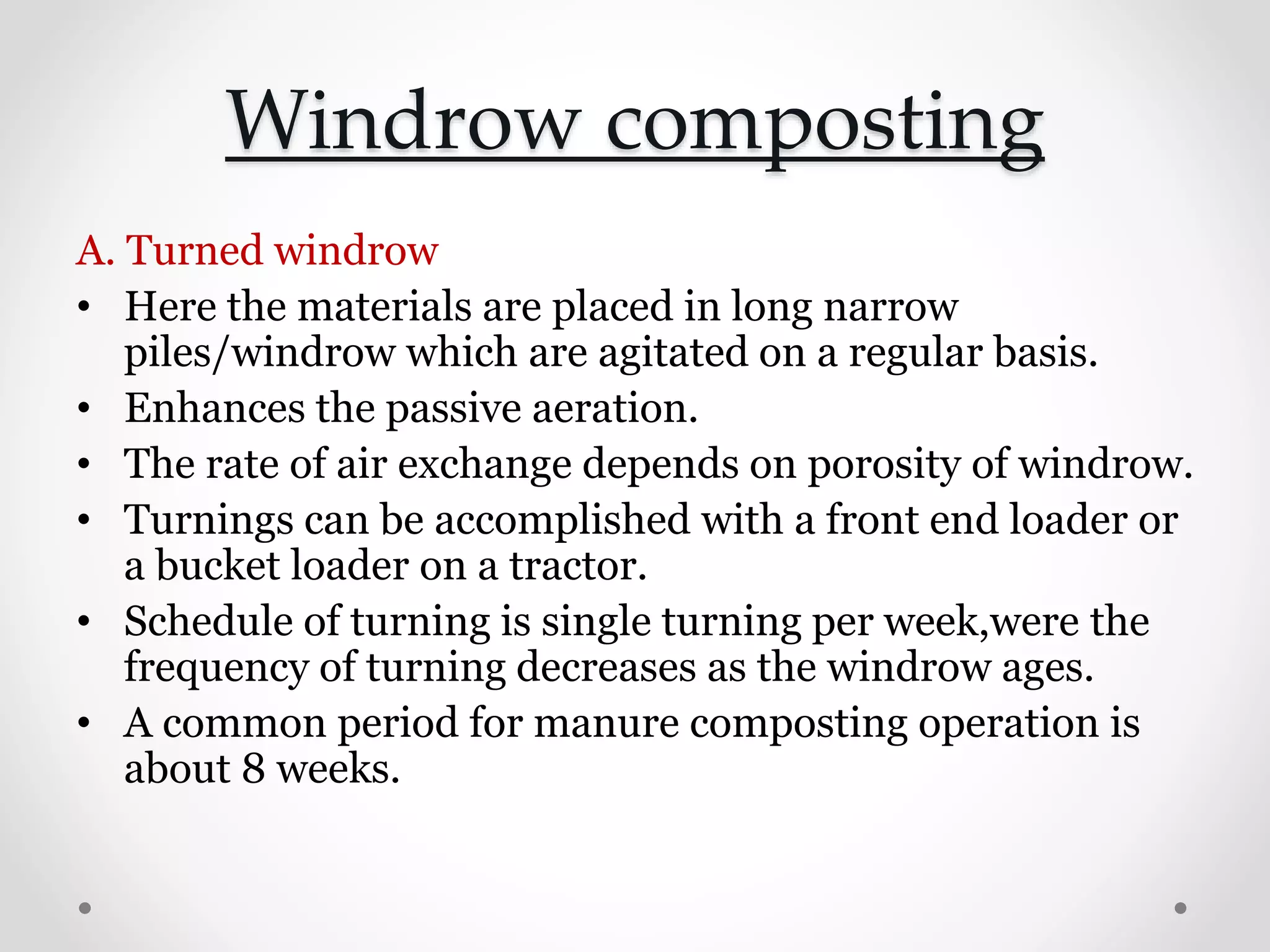 Windrow composting
A. Turned windrow
• Here the materials are placed in long narrow
piles/windrow which are agitated on a regular basis.
• Enhances the passive aeration.
• The rate of air exchange depends on porosity of windrow.
• Turnings can be accomplished with a front end loader or
a bucket loader on a tractor.
• Schedule of turning is single turning per week,were the
frequency of turning decreases as the windrow ages.
• A common period for manure composting operation is
about 8 weeks.
 