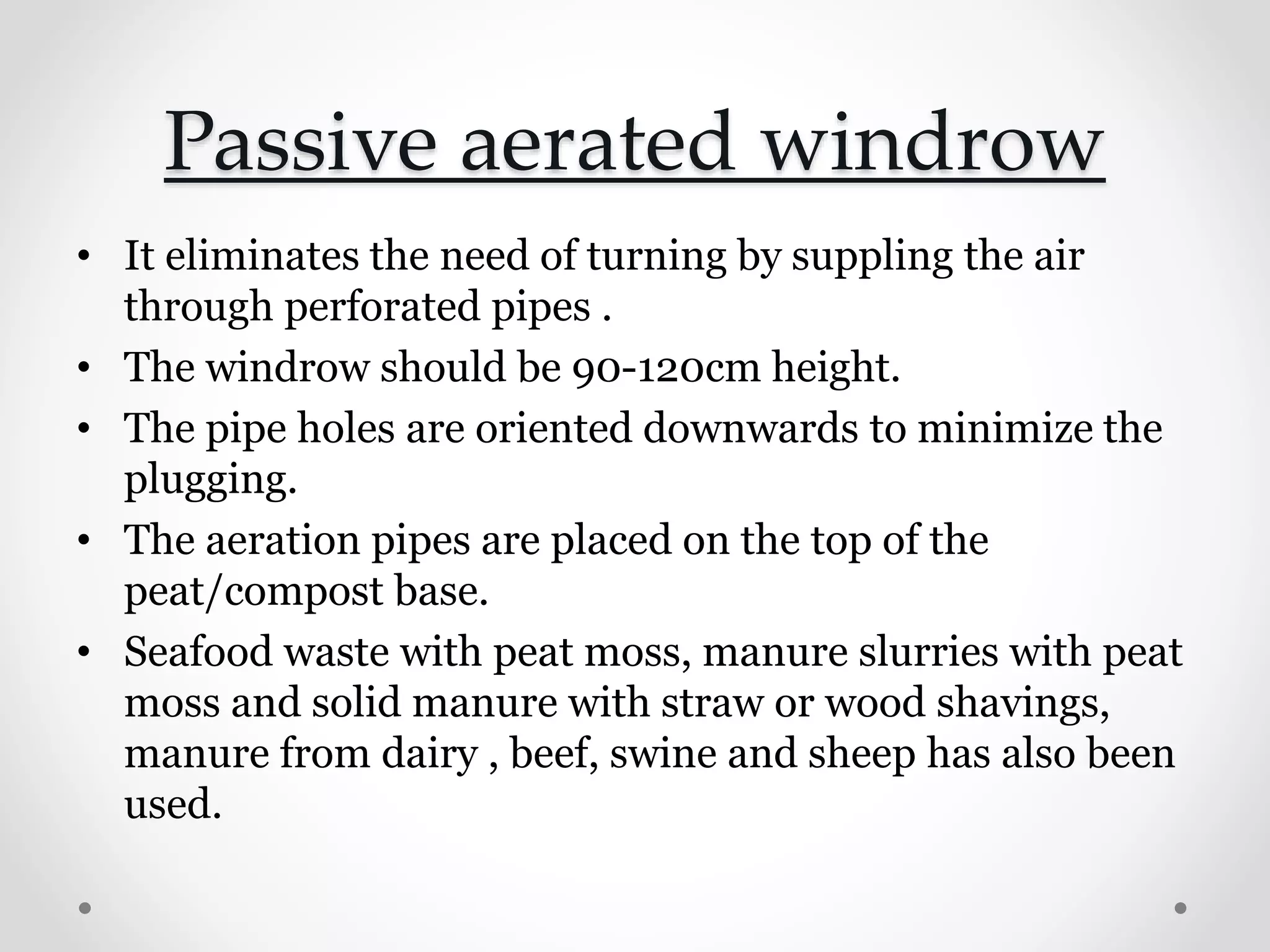Passive aerated windrow
• It eliminates the need of turning by suppling the air
through perforated pipes .
• The windrow should be 90-120cm height.
• The pipe holes are oriented downwards to minimize the
plugging.
• The aeration pipes are placed on the top of the
peat/compost base.
• Seafood waste with peat moss, manure slurries with peat
moss and solid manure with straw or wood shavings,
manure from dairy , beef, swine and sheep has also been
used.
 