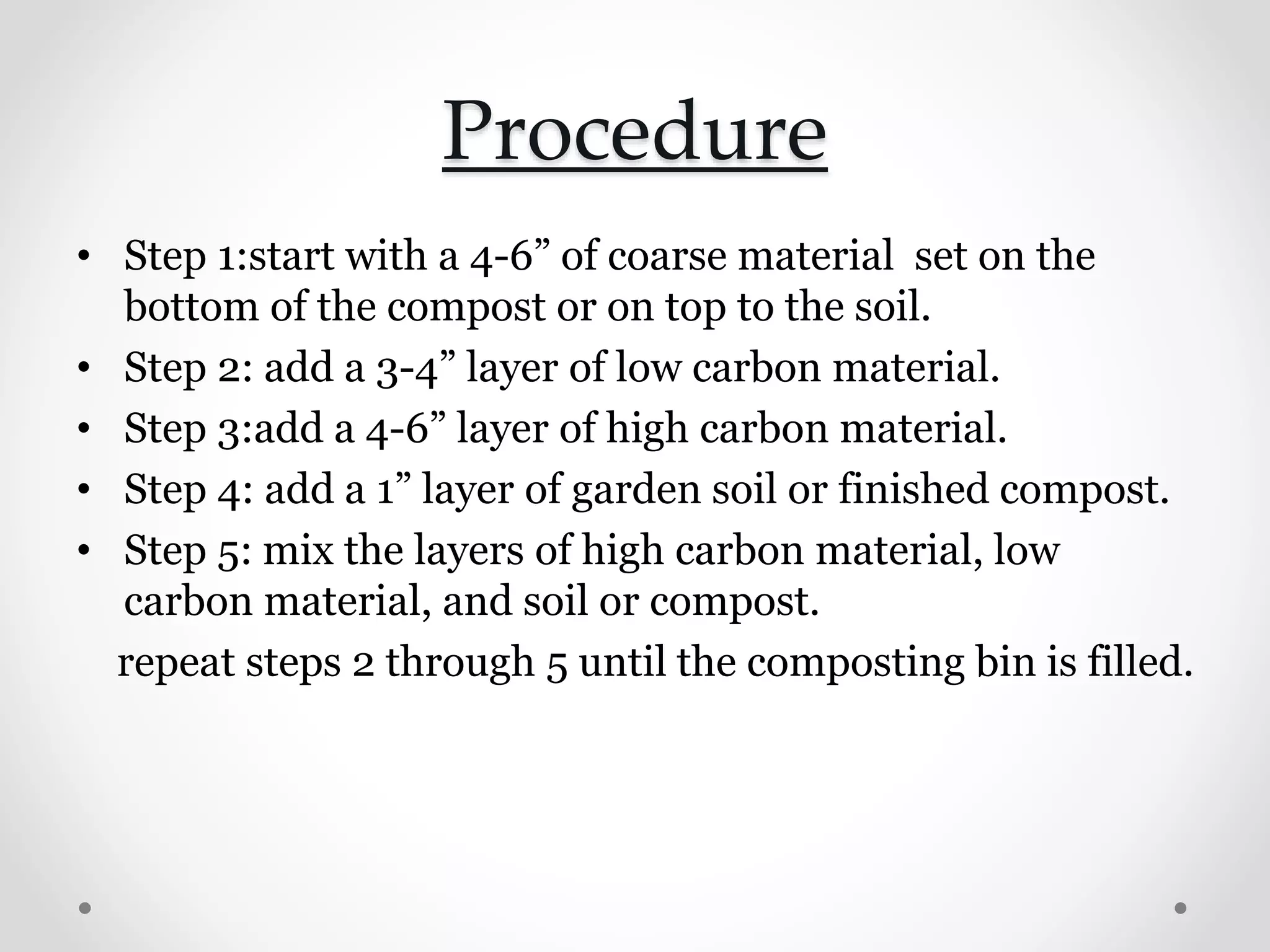 Procedure
• Step 1:start with a 4-6” of coarse material set on the
bottom of the compost or on top to the soil.
• Step 2: add a 3-4” layer of low carbon material.
• Step 3:add a 4-6” layer of high carbon material.
• Step 4: add a 1” layer of garden soil or finished compost.
• Step 5: mix the layers of high carbon material, low
carbon material, and soil or compost.
repeat steps 2 through 5 until the composting bin is filled.
 