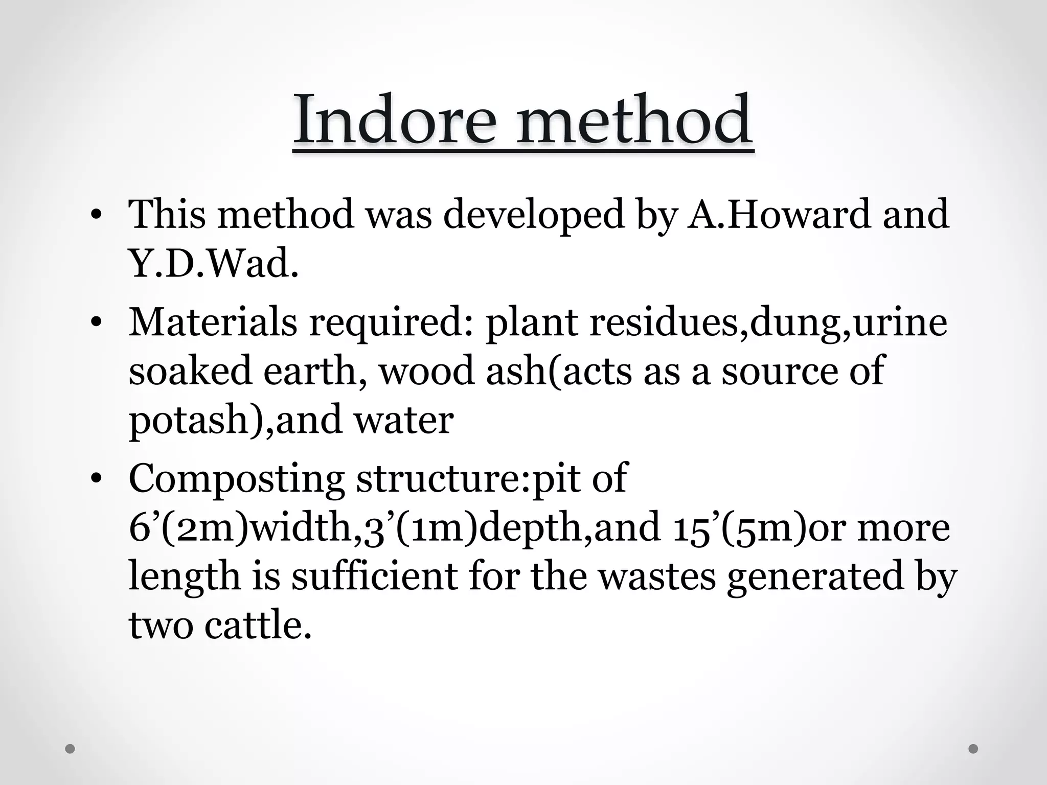 Indore method
• This method was developed by A.Howard and
Y.D.Wad.
• Materials required: plant residues,dung,urine
soaked earth, wood ash(acts as a source of
potash),and water
• Composting structure:pit of
6’(2m)width,3’(1m)depth,and 15’(5m)or more
length is sufficient for the wastes generated by
two cattle.
 