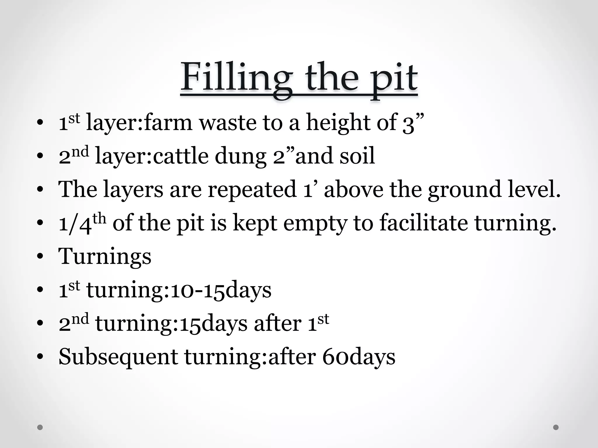 Filling the pit
• 1st layer:farm waste to a height of 3”
• 2nd layer:cattle dung 2”and soil
• The layers are repeated 1’ above the ground level.
• 1/4th of the pit is kept empty to facilitate turning.
• Turnings
• 1st turning:10-15days
• 2nd turning:15days after 1st
• Subsequent turning:after 60days
 