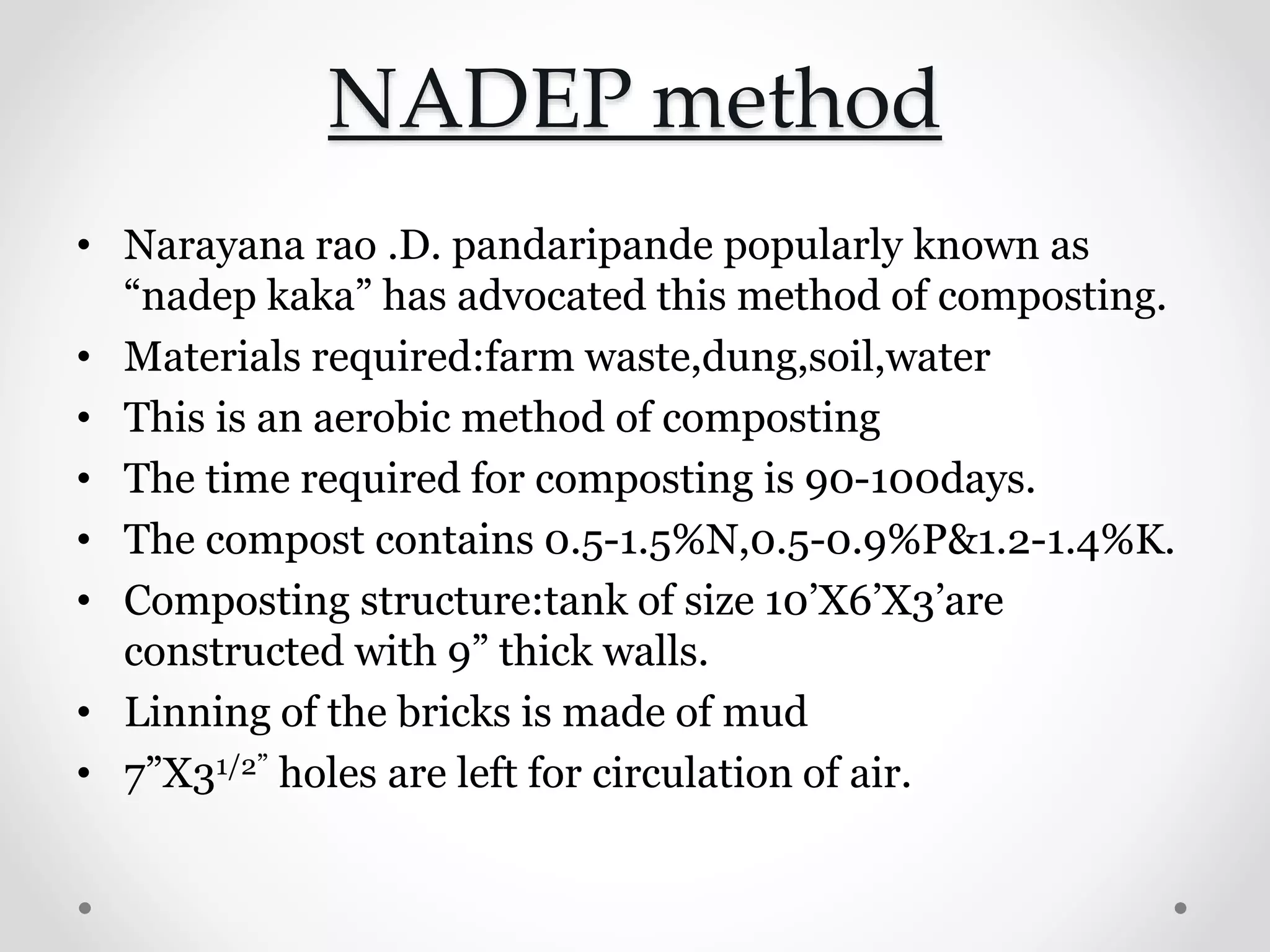 NADEP method
• Narayana rao .D. pandaripande popularly known as
“nadep kaka” has advocated this method of composting.
• Materials required:farm waste,dung,soil,water
• This is an aerobic method of composting
• The time required for composting is 90-100days.
• The compost contains 0.5-1.5%N,0.5-0.9%P&1.2-1.4%K.
• Composting structure:tank of size 10’Χ6’Χ3’are
constructed with 9” thick walls.
• Linning of the bricks is made of mud
• 7”Χ31/2” holes are left for circulation of air.
 