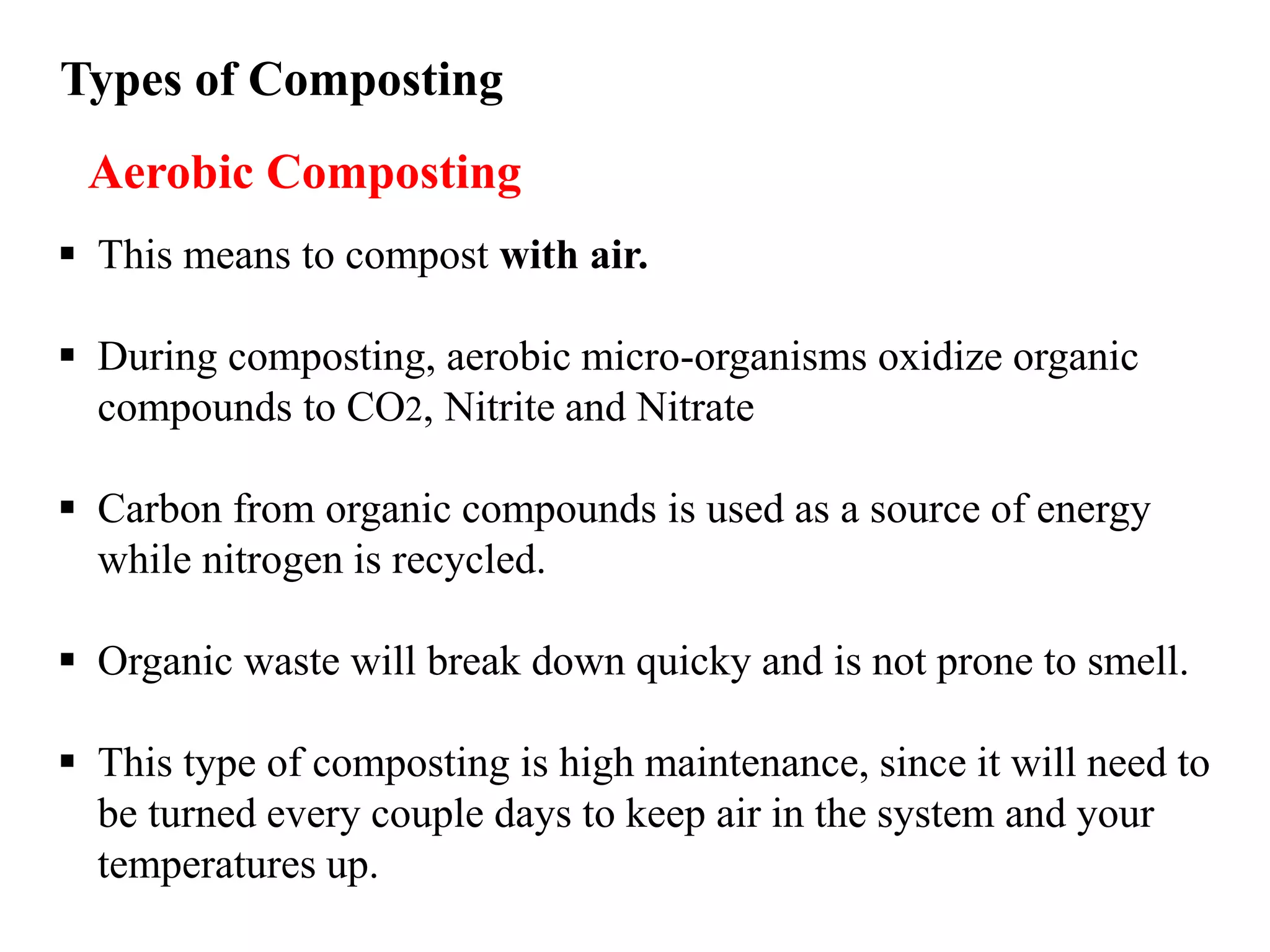 Types of Composting
 This means to compost with air.
 During composting, aerobic micro-organisms oxidize organic
compounds to CO2, Nitrite and Nitrate
 Carbon from organic compounds is used as a source of energy
while nitrogen is recycled.
 Organic waste will break down quicky and is not prone to smell.
 This type of composting is high maintenance, since it will need to
be turned every couple days to keep air in the system and your
temperatures up.
Aerobic Composting
 