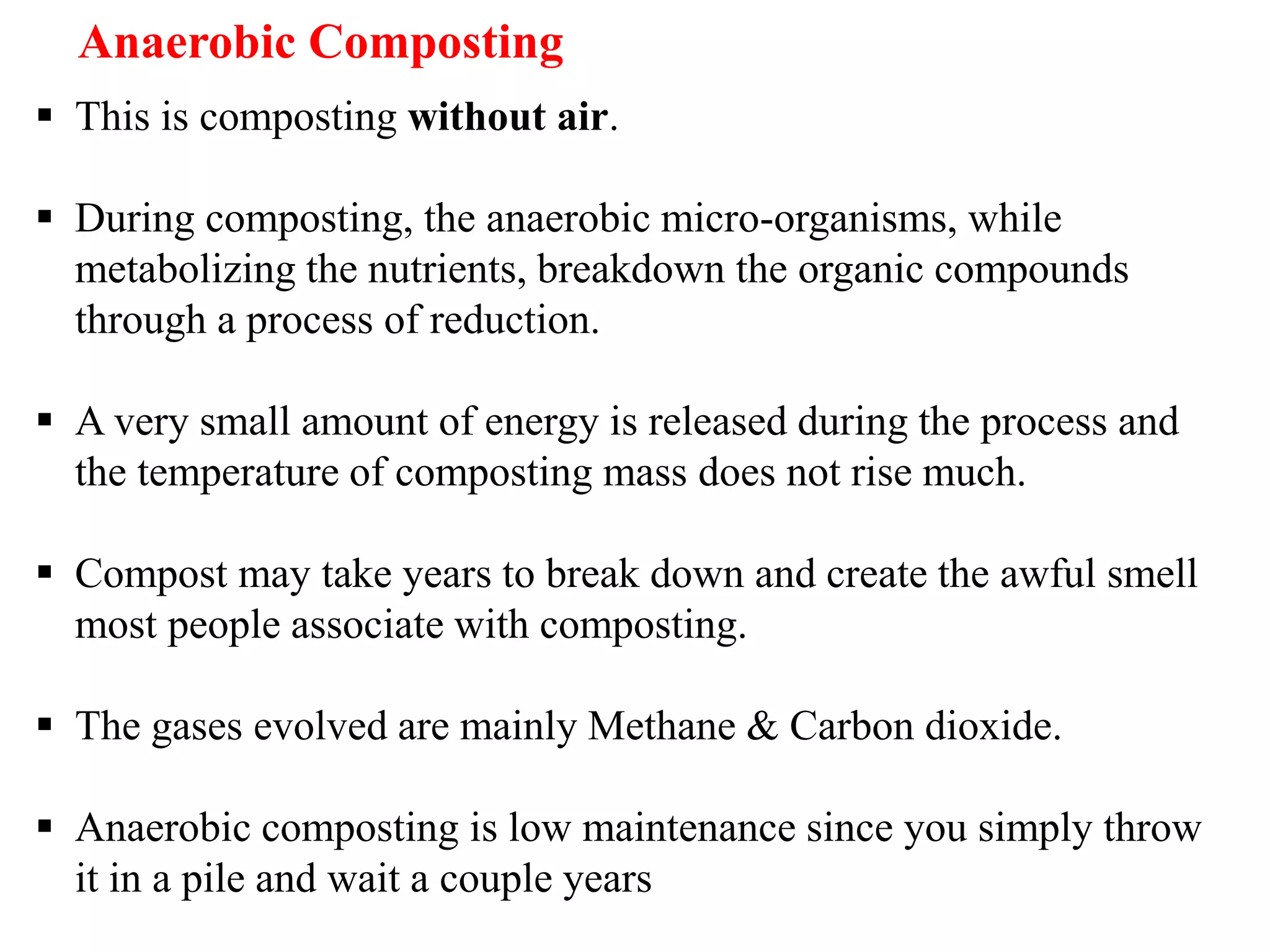  This is composting without air.
 During composting, the anaerobic micro-organisms, while
metabolizing the nutrients, breakdown the organic compounds
through a process of reduction.
 A very small amount of energy is released during the process and
the temperature of composting mass does not rise much.
 Compost may take years to break down and create the awful smell
most people associate with composting.
 The gases evolved are mainly Methane & Carbon dioxide.
 Anaerobic composting is low maintenance since you simply throw
it in a pile and wait a couple years
Anaerobic Composting
 