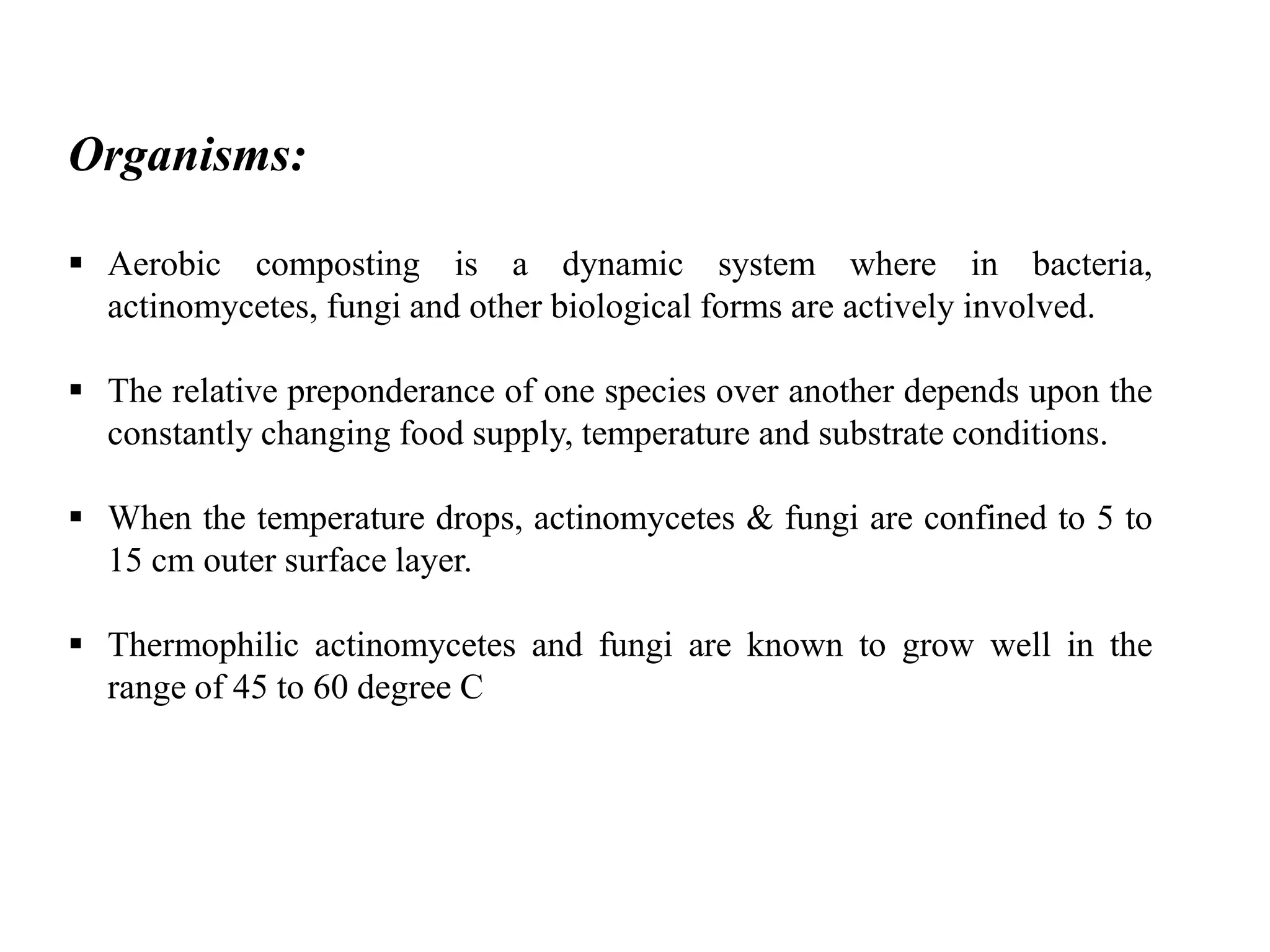 Organisms:
 Aerobic composting is a dynamic system where in bacteria,
actinomycetes, fungi and other biological forms are actively involved.
 The relative preponderance of one species over another depends upon the
constantly changing food supply, temperature and substrate conditions.
 When the temperature drops, actinomycetes & fungi are confined to 5 to
15 cm outer surface layer.
 Thermophilic actinomycetes and fungi are known to grow well in the
range of 45 to 60 degree C
 