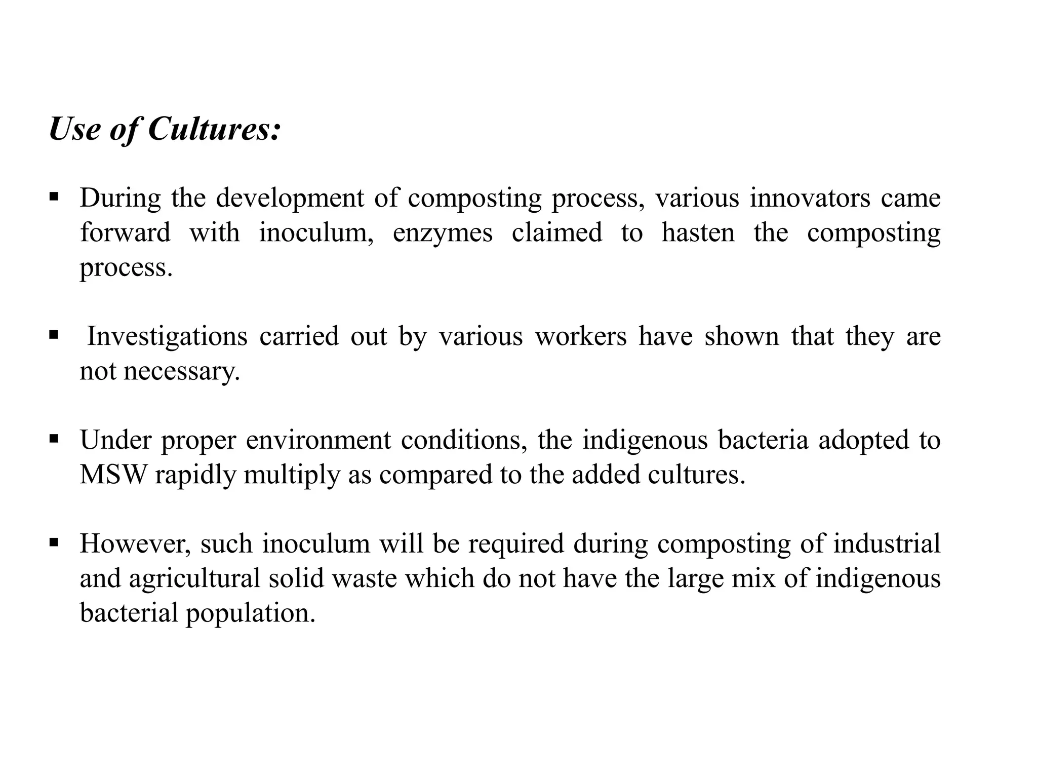 Use of Cultures:
 During the development of composting process, various innovators came
forward with inoculum, enzymes claimed to hasten the composting
process.
 Investigations carried out by various workers have shown that they are
not necessary.
 Under proper environment conditions, the indigenous bacteria adopted to
MSW rapidly multiply as compared to the added cultures.
 However, such inoculum will be required during composting of industrial
and agricultural solid waste which do not have the large mix of indigenous
bacterial population.
 