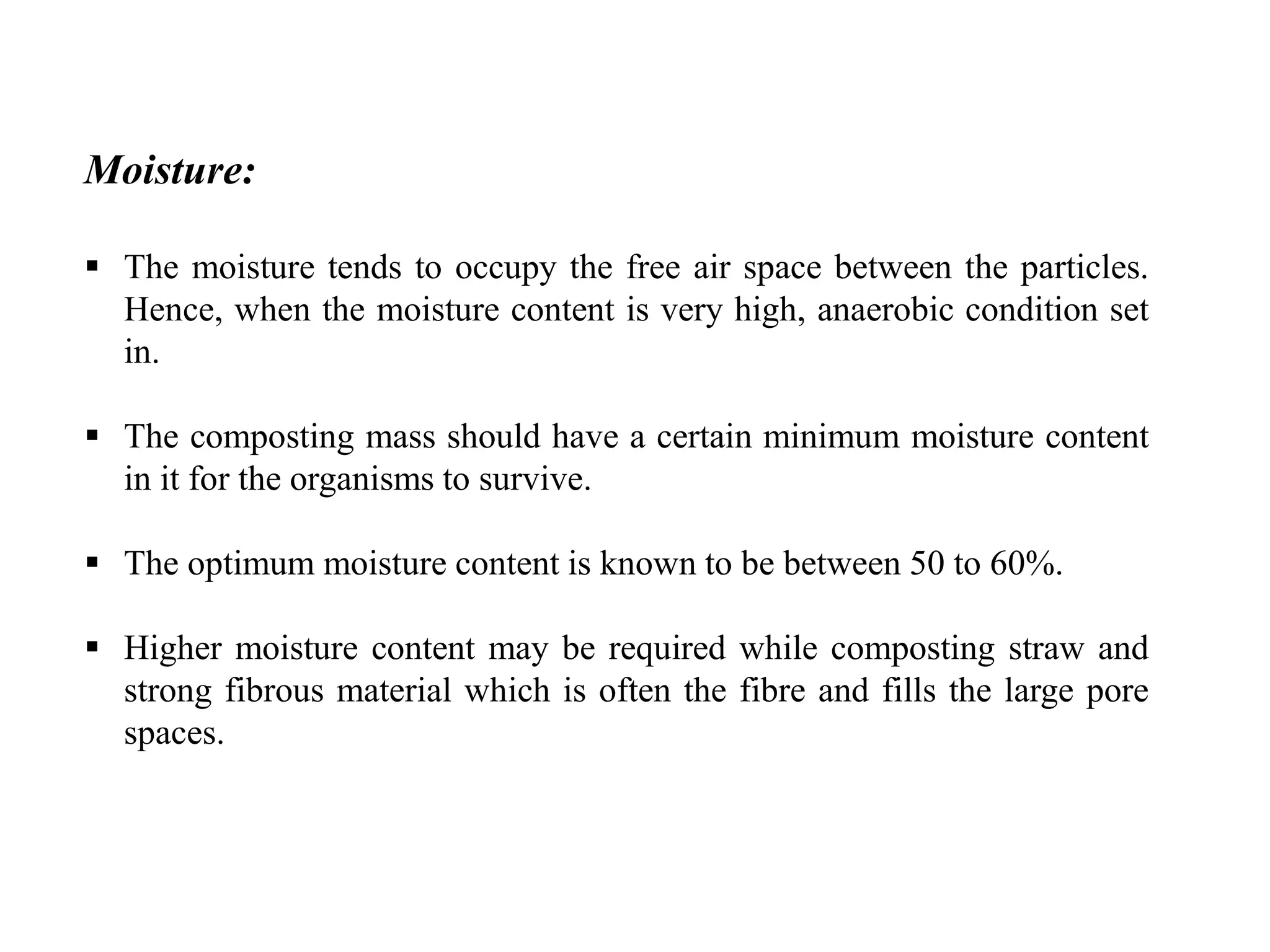 Moisture:
 The moisture tends to occupy the free air space between the particles.
Hence, when the moisture content is very high, anaerobic condition set
in.
 The composting mass should have a certain minimum moisture content
in it for the organisms to survive.
 The optimum moisture content is known to be between 50 to 60%.
 Higher moisture content may be required while composting straw and
strong fibrous material which is often the fibre and fills the large pore
spaces.
 
