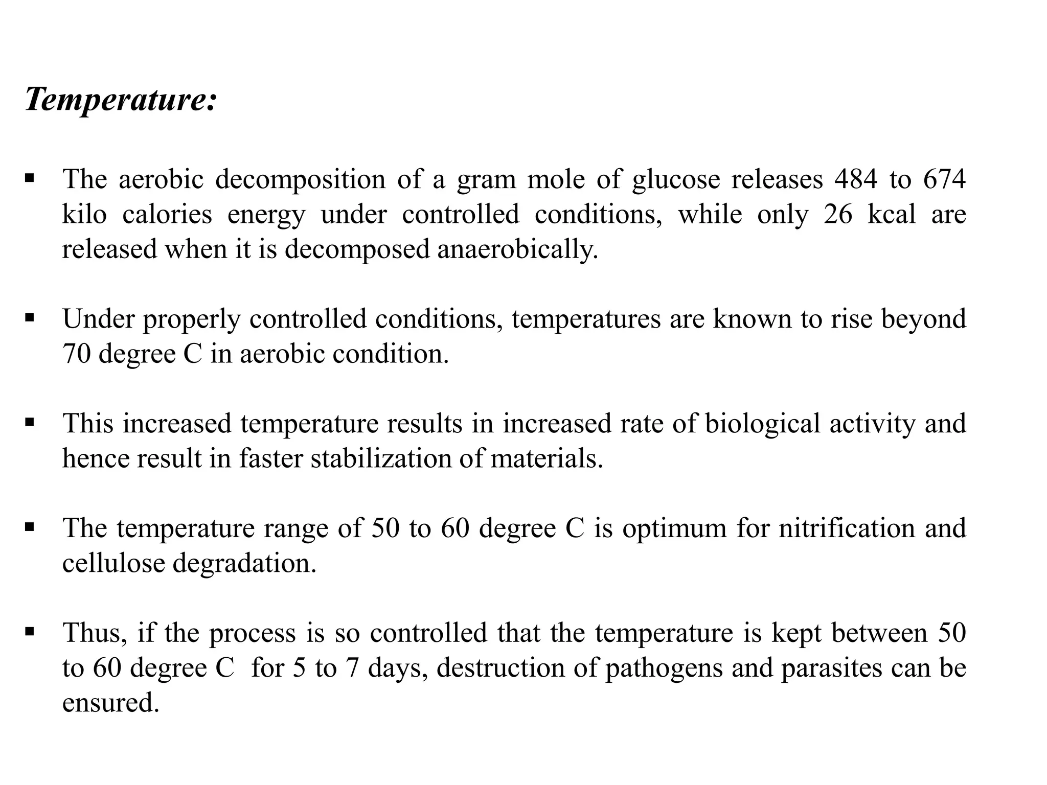 Temperature:
 The aerobic decomposition of a gram mole of glucose releases 484 to 674
kilo calories energy under controlled conditions, while only 26 kcal are
released when it is decomposed anaerobically.
 Under properly controlled conditions, temperatures are known to rise beyond
70 degree C in aerobic condition.
 This increased temperature results in increased rate of biological activity and
hence result in faster stabilization of materials.
 The temperature range of 50 to 60 degree C is optimum for nitrification and
cellulose degradation.
 Thus, if the process is so controlled that the temperature is kept between 50
to 60 degree C for 5 to 7 days, destruction of pathogens and parasites can be
ensured.
 