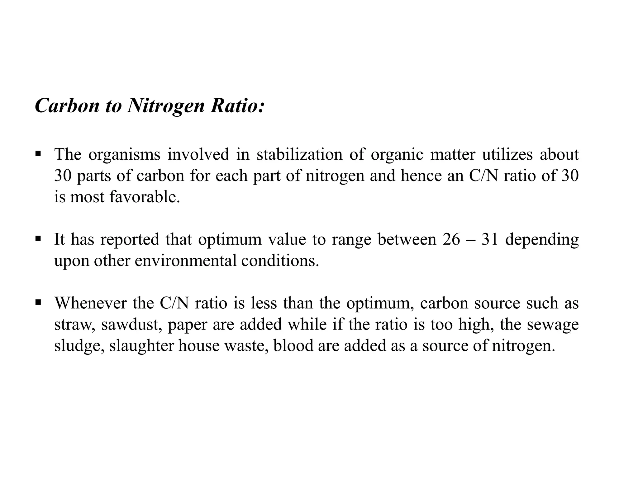 Carbon to Nitrogen Ratio:
 The organisms involved in stabilization of organic matter utilizes about
30 parts of carbon for each part of nitrogen and hence an C/N ratio of 30
is most favorable.
 It has reported that optimum value to range between 26 – 31 depending
upon other environmental conditions.
 Whenever the C/N ratio is less than the optimum, carbon source such as
straw, sawdust, paper are added while if the ratio is too high, the sewage
sludge, slaughter house waste, blood are added as a source of nitrogen.
 