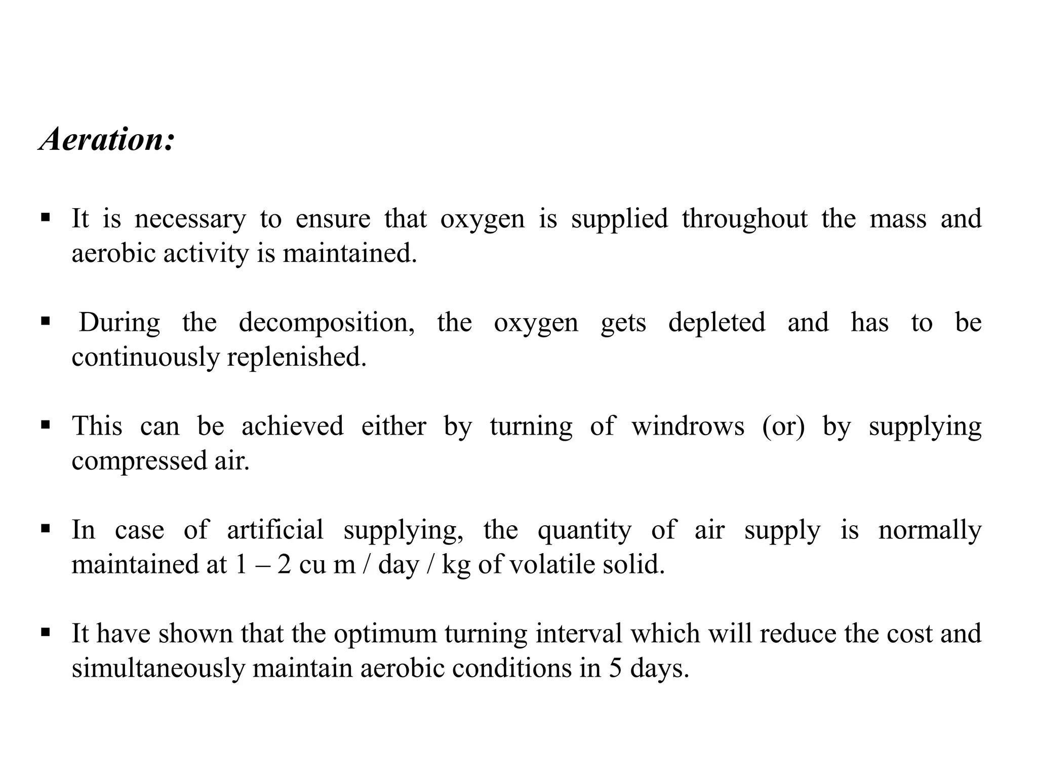 Aeration:
 It is necessary to ensure that oxygen is supplied throughout the mass and
aerobic activity is maintained.
 During the decomposition, the oxygen gets depleted and has to be
continuously replenished.
 This can be achieved either by turning of windrows (or) by supplying
compressed air.
 In case of artificial supplying, the quantity of air supply is normally
maintained at 1 – 2 cu m / day / kg of volatile solid.
 It have shown that the optimum turning interval which will reduce the cost and
simultaneously maintain aerobic conditions in 5 days.
 