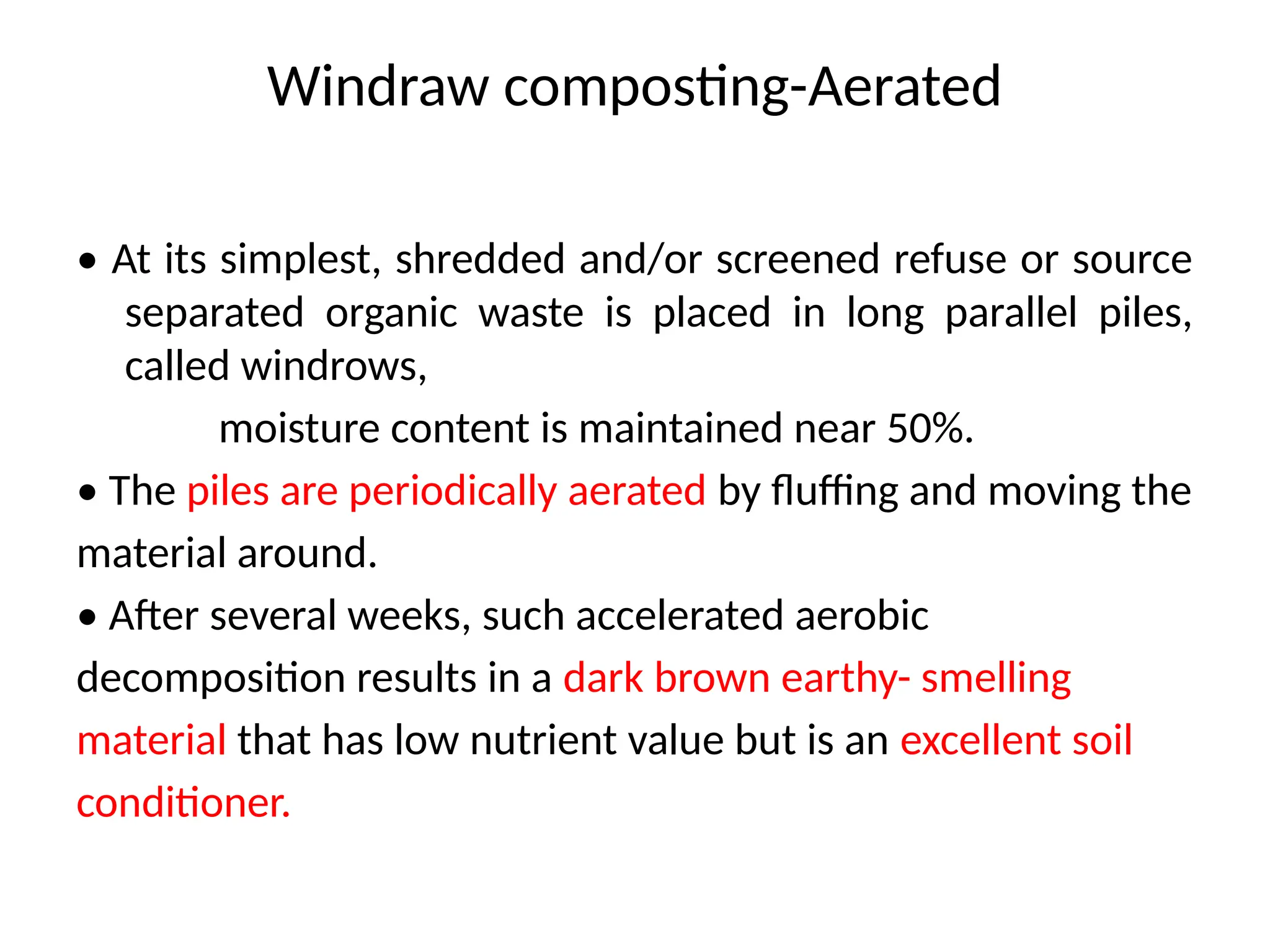 Windraw composting-Aerated
• At its simplest, shredded and/or screened refuse or source
separated organic waste is placed in long parallel piles,
called windrows,
moisture content is maintained near 50%.
• The piles are periodically aerated by fluffing and moving the
material around.
• After several weeks, such accelerated aerobic
decomposition results in a dark brown earthy- smelling
material that has low nutrient value but is an excellent soil
conditioner.
 