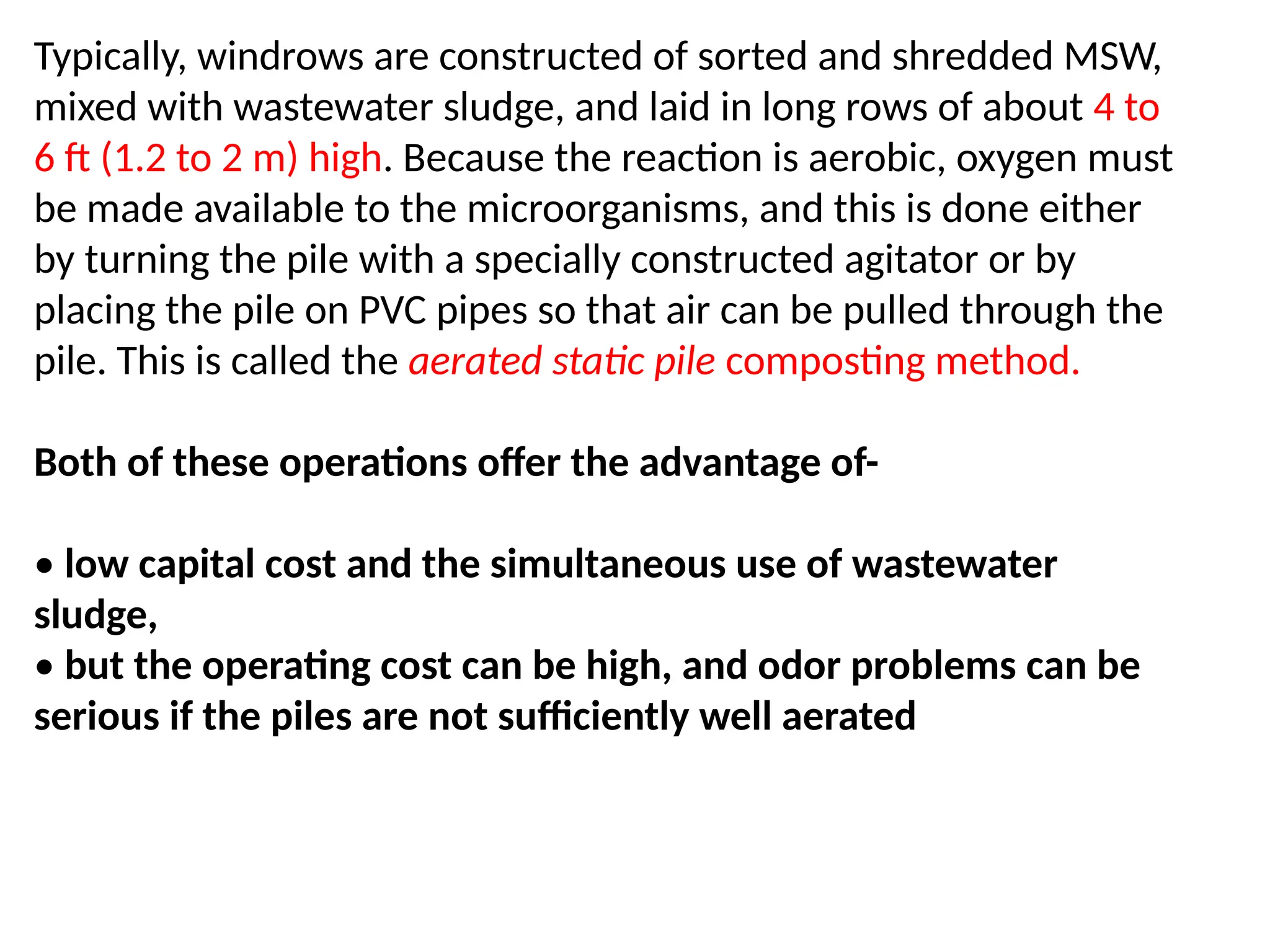 Typically, windrows are constructed of sorted and shredded MSW,
mixed with wastewater sludge, and laid in long rows of about 4 to
6 ft (1.2 to 2 m) high. Because the reaction is aerobic, oxygen must
be made available to the microorganisms, and this is done either
by turning the pile with a specially constructed agitator or by
placing the pile on PVC pipes so that air can be pulled through the
pile. This is called the aerated static pile composting method.
Both of these operations offer the advantage of-
• low capital cost and the simultaneous use of wastewater
sludge,
• but the operating cost can be high, and odor problems can be
serious if the piles are not sufficiently well aerated
 