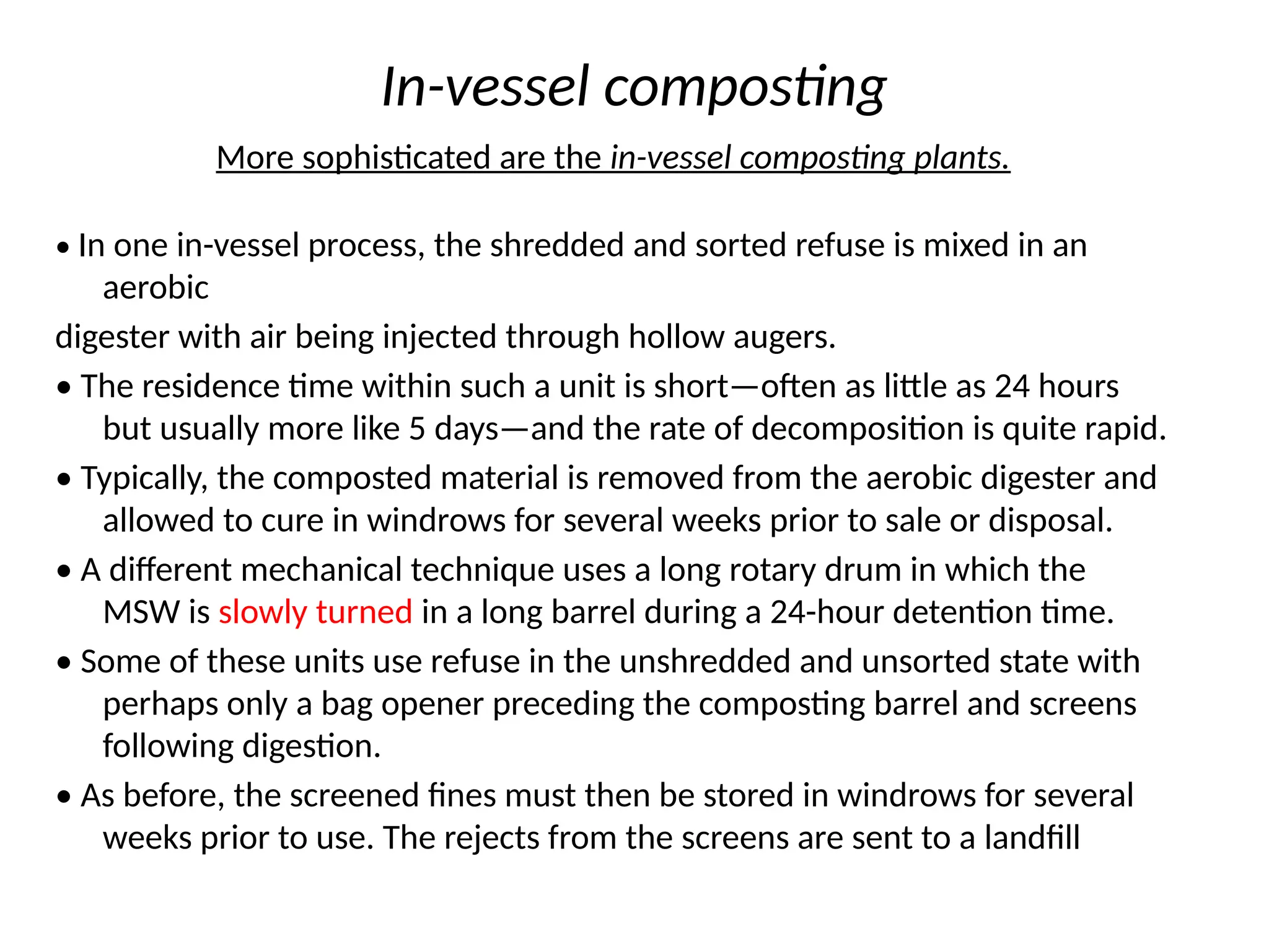 In-vessel composting
More sophisticated are the in-vessel composting plants.
• In one in-vessel process, the shredded and sorted refuse is mixed in an
aerobic
digester with air being injected through hollow augers.
• The residence time within such a unit is short—often as little as 24 hours
but usually more like 5 days—and the rate of decomposition is quite rapid.
• Typically, the composted material is removed from the aerobic digester and
allowed to cure in windrows for several weeks prior to sale or disposal.
• A different mechanical technique uses a long rotary drum in which the
MSW is slowly turned in a long barrel during a 24-hour detention time.
• Some of these units use refuse in the unshredded and unsorted state with
perhaps only a bag opener preceding the composting barrel and screens
following digestion.
• As before, the screened fines must then be stored in windrows for several
weeks prior to use. The rejects from the screens are sent to a landfill
 