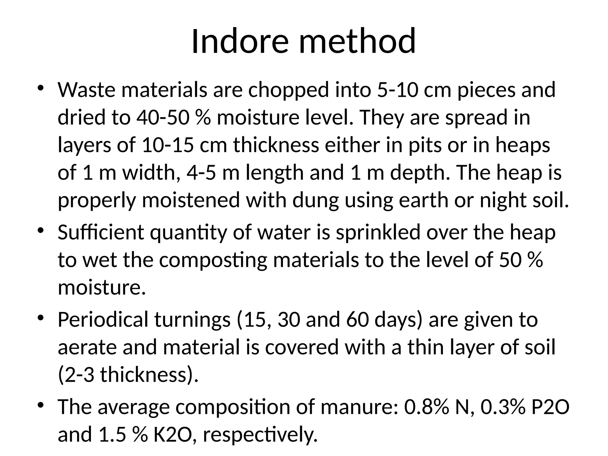 Indore method
• Waste materials are chopped into 5-10 cm pieces and
dried to 40-50 % moisture level. They are spread in
layers of 10-15 cm thickness either in pits or in heaps
of 1 m width, 4-5 m length and 1 m depth. The heap is
properly moistened with dung using earth or night soil.
• Sufficient quantity of water is sprinkled over the heap
to wet the composting materials to the level of 50 %
moisture.
• Periodical turnings (15, 30 and 60 days) are given to
aerate and material is covered with a thin layer of soil
(2-3 thickness).
• The average composition of manure: 0.8% N, 0.3% P2O
and 1.5 % K2O, respectively.
 