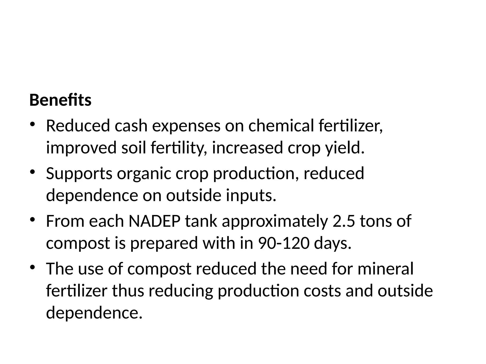 Benefits
• Reduced cash expenses on chemical fertilizer,
improved soil fertility, increased crop yield.
• Supports organic crop production, reduced
dependence on outside inputs.
• From each NADEP tank approximately 2.5 tons of
compost is prepared with in 90-120 days.
• The use of compost reduced the need for mineral
fertilizer thus reducing production costs and outside
dependence.
 