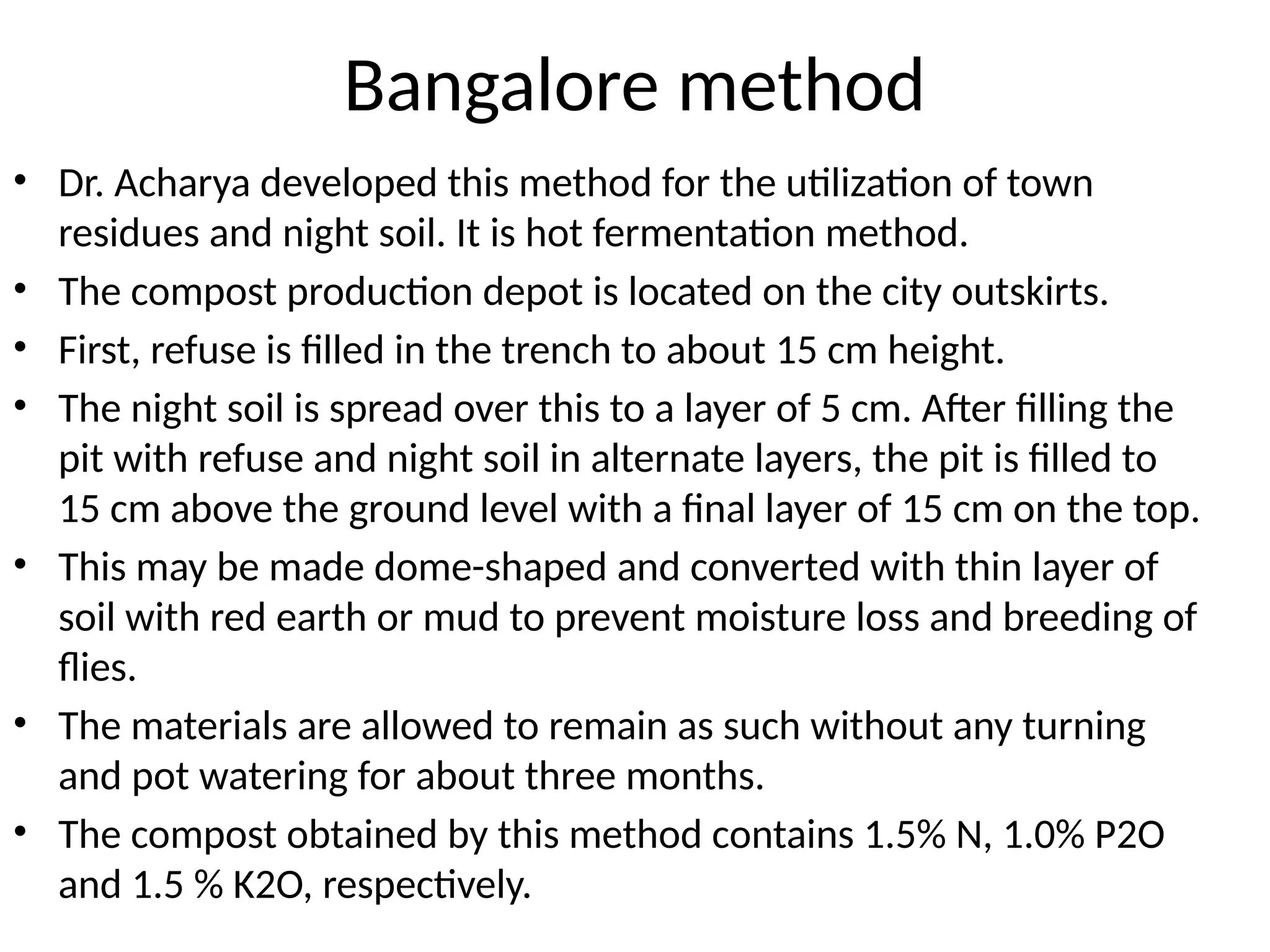 Bangalore method
• Dr. Acharya developed this method for the utilization of town
residues and night soil. It is hot fermentation method.
• The compost production depot is located on the city outskirts.
• First, refuse is filled in the trench to about 15 cm height.
• The night soil is spread over this to a layer of 5 cm. After filling the
pit with refuse and night soil in alternate layers, the pit is filled to
15 cm above the ground level with a final layer of 15 cm on the top.
• This may be made dome-shaped and converted with thin layer of
soil with red earth or mud to prevent moisture loss and breeding of
flies.
• The materials are allowed to remain as such without any turning
and pot watering for about three months.
• The compost obtained by this method contains 1.5% N, 1.0% P2O
and 1.5 % K2O, respectively.
 