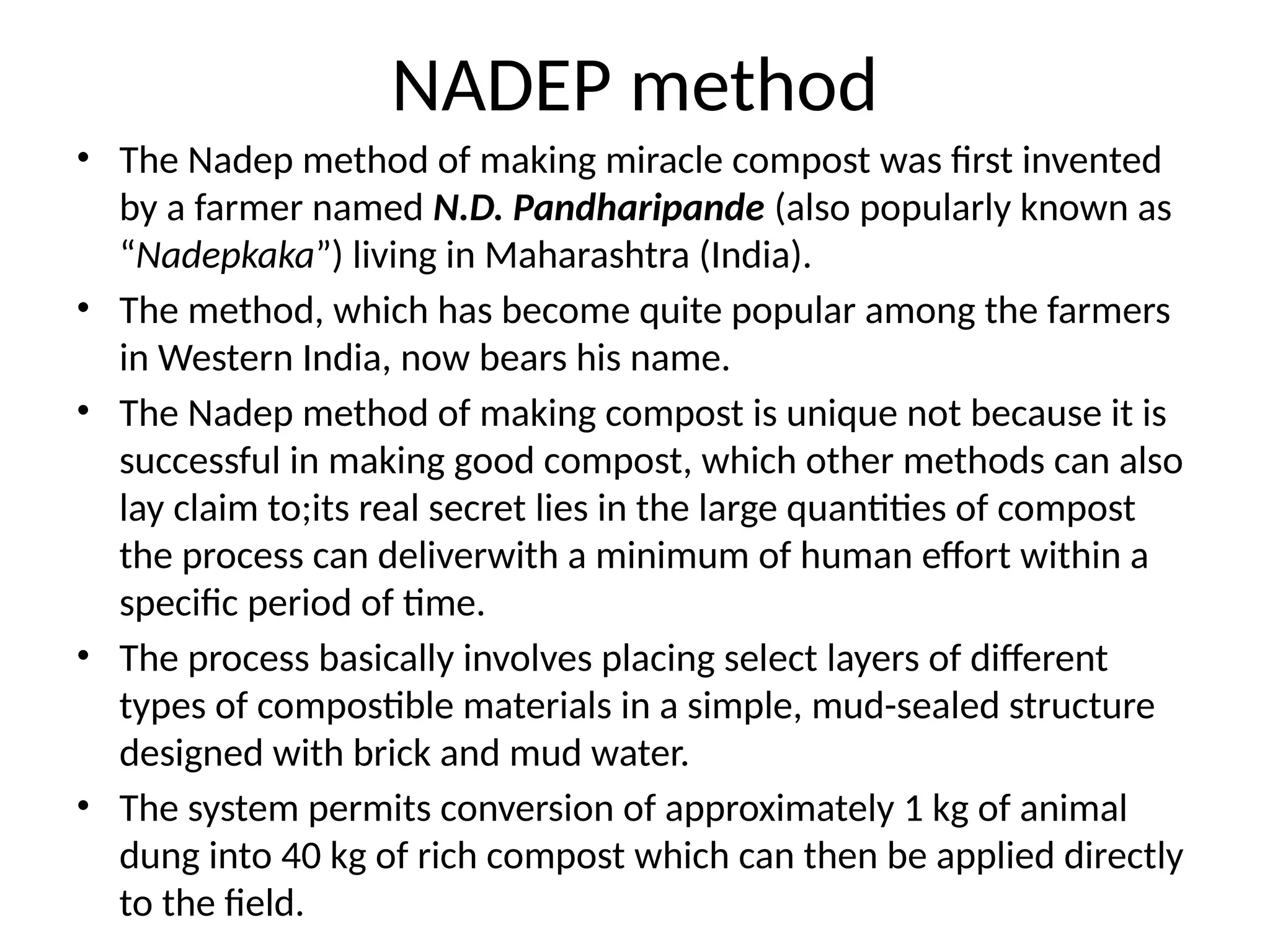 NADEP method
• The Nadep method of making miracle compost was first invented
by a farmer named N.D. Pandharipande (also popularly known as
“Nadepkaka”) living in Maharashtra (India).
• The method, which has become quite popular among the farmers
in Western India, now bears his name.
• The Nadep method of making compost is unique not because it is
successful in making good compost, which other methods can also
lay claim to;its real secret lies in the large quantities of compost
the process can deliverwith a minimum of human effort within a
specific period of time.
• The process basically involves placing select layers of different
types of compostible materials in a simple, mud-sealed structure
designed with brick and mud water.
• The system permits conversion of approximately 1 kg of animal
dung into 40 kg of rich compost which can then be applied directly
to the field.
 