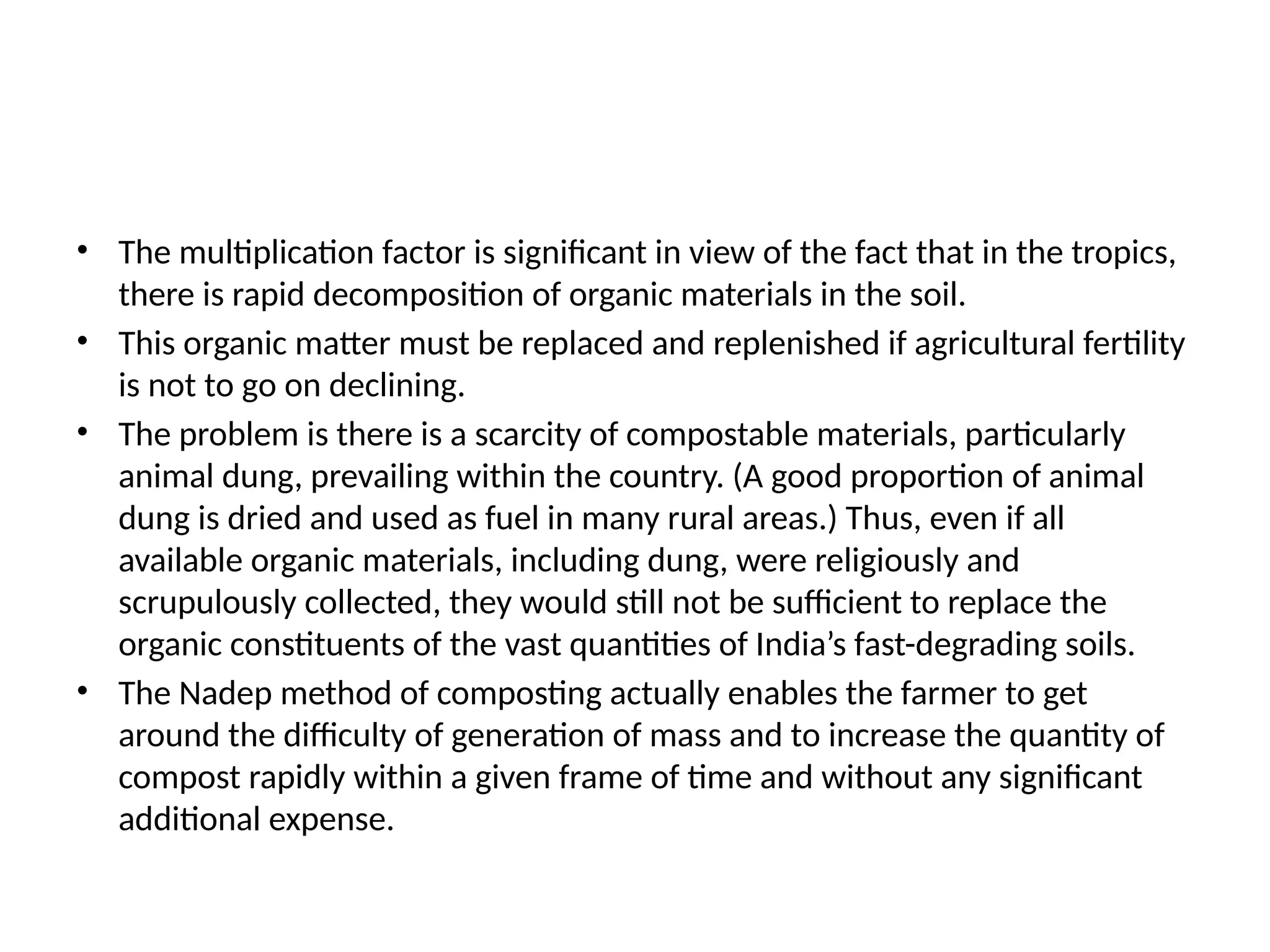 • The multiplication factor is significant in view of the fact that in the tropics,
there is rapid decomposition of organic materials in the soil.
• This organic matter must be replaced and replenished if agricultural fertility
is not to go on declining.
• The problem is there is a scarcity of compostable materials, particularly
animal dung, prevailing within the country. (A good proportion of animal
dung is dried and used as fuel in many rural areas.) Thus, even if all
available organic materials, including dung, were religiously and
scrupulously collected, they would still not be sufficient to replace the
organic constituents of the vast quantities of India’s fast-degrading soils.
• The Nadep method of composting actually enables the farmer to get
around the difficulty of generation of mass and to increase the quantity of
compost rapidly within a given frame of time and without any significant
additional expense.
 