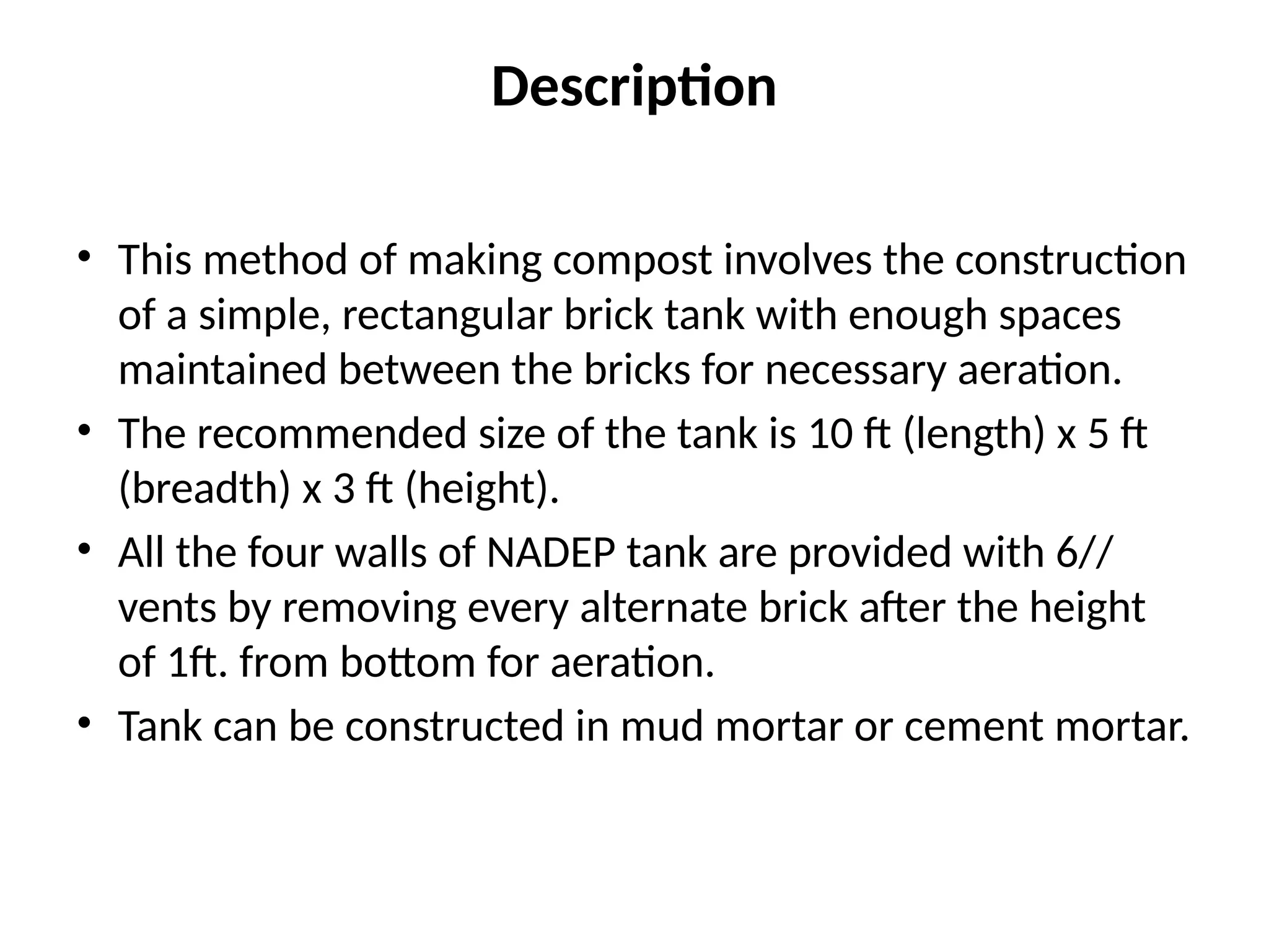 Description
• This method of making compost involves the construction
of a simple, rectangular brick tank with enough spaces
maintained between the bricks for necessary aeration.
• The recommended size of the tank is 10 ft (length) x 5 ft
(breadth) x 3 ft (height).
• All the four walls of NADEP tank are provided with 6//
vents by removing every alternate brick after the height
of 1ft. from bottom for aeration.
• Tank can be constructed in mud mortar or cement mortar.
 
