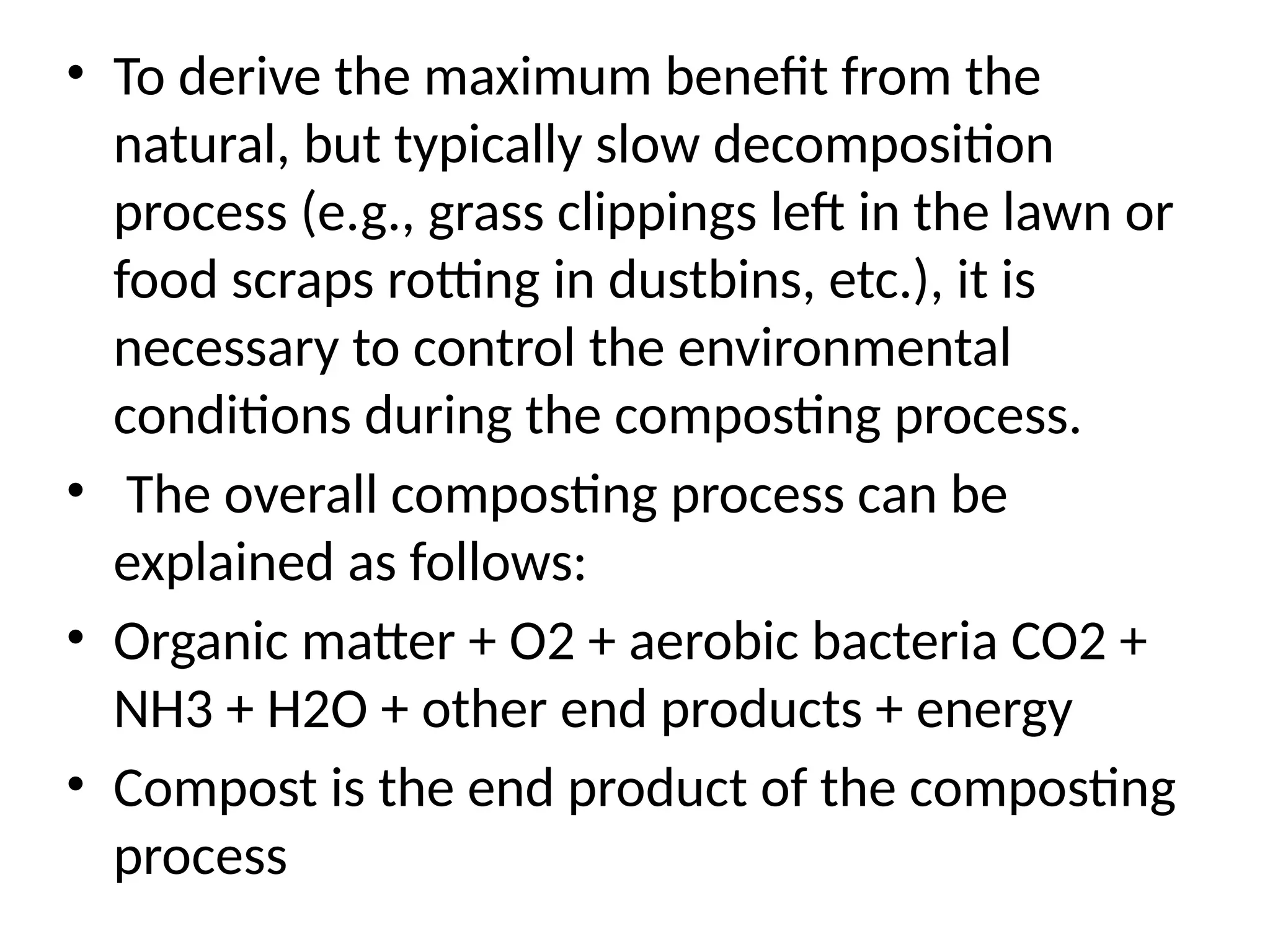 • To derive the maximum benefit from the
natural, but typically slow decomposition
process (e.g., grass clippings left in the lawn or
food scraps rotting in dustbins, etc.), it is
necessary to control the environmental
conditions during the composting process.
• The overall composting process can be
explained as follows:
• Organic matter + O2 + aerobic bacteria CO2 +
NH3 + H2O + other end products + energy
• Compost is the end product of the composting
process
 