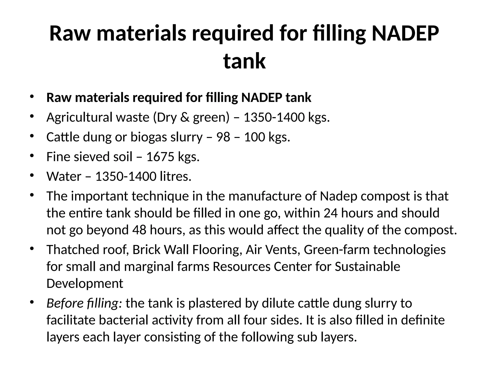 Raw materials required for filling NADEP
tank
• Raw materials required for filling NADEP tank
• Agricultural waste (Dry & green) – 1350-1400 kgs.
• Cattle dung or biogas slurry – 98 – 100 kgs.
• Fine sieved soil – 1675 kgs.
• Water – 1350-1400 litres.
• The important technique in the manufacture of Nadep compost is that
the entire tank should be filled in one go, within 24 hours and should
not go beyond 48 hours, as this would affect the quality of the compost.
• Thatched roof, Brick Wall Flooring, Air Vents, Green-farm technologies
for small and marginal farms Resources Center for Sustainable
Development
• Before filling: the tank is plastered by dilute cattle dung slurry to
facilitate bacterial activity from all four sides. It is also filled in definite
layers each layer consisting of the following sub layers.
 