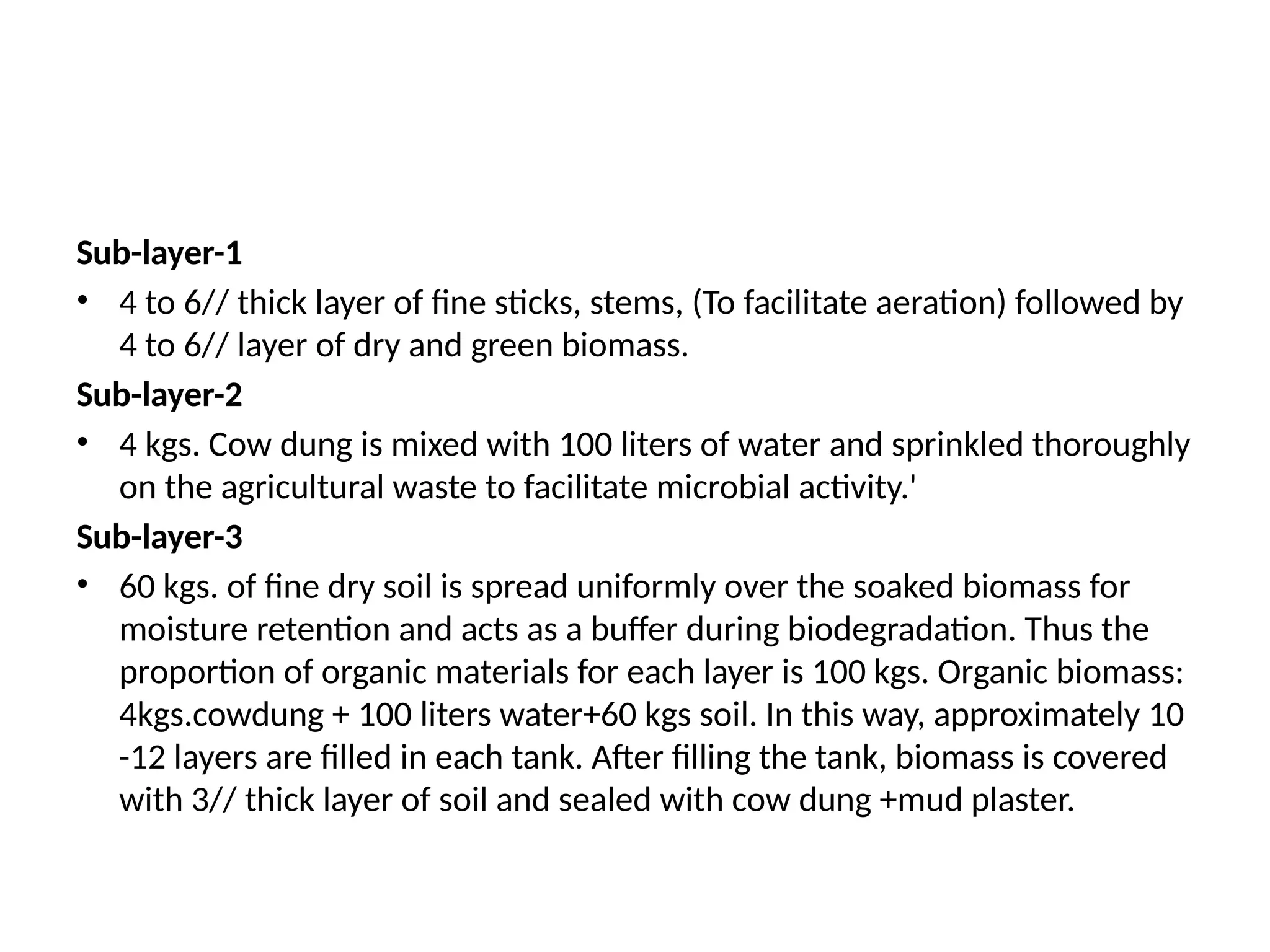 Sub-layer-1
• 4 to 6// thick layer of fine sticks, stems, (To facilitate aeration) followed by
4 to 6// layer of dry and green biomass.
Sub-layer-2
• 4 kgs. Cow dung is mixed with 100 liters of water and sprinkled thoroughly
on the agricultural waste to facilitate microbial activity.'
Sub-layer-3
• 60 kgs. of fine dry soil is spread uniformly over the soaked biomass for
moisture retention and acts as a buffer during biodegradation. Thus the
proportion of organic materials for each layer is 100 kgs. Organic biomass:
4kgs.cowdung + 100 liters water+60 kgs soil. In this way, approximately 10
-12 layers are filled in each tank. After filling the tank, biomass is covered
with 3// thick layer of soil and sealed with cow dung +mud plaster.
 