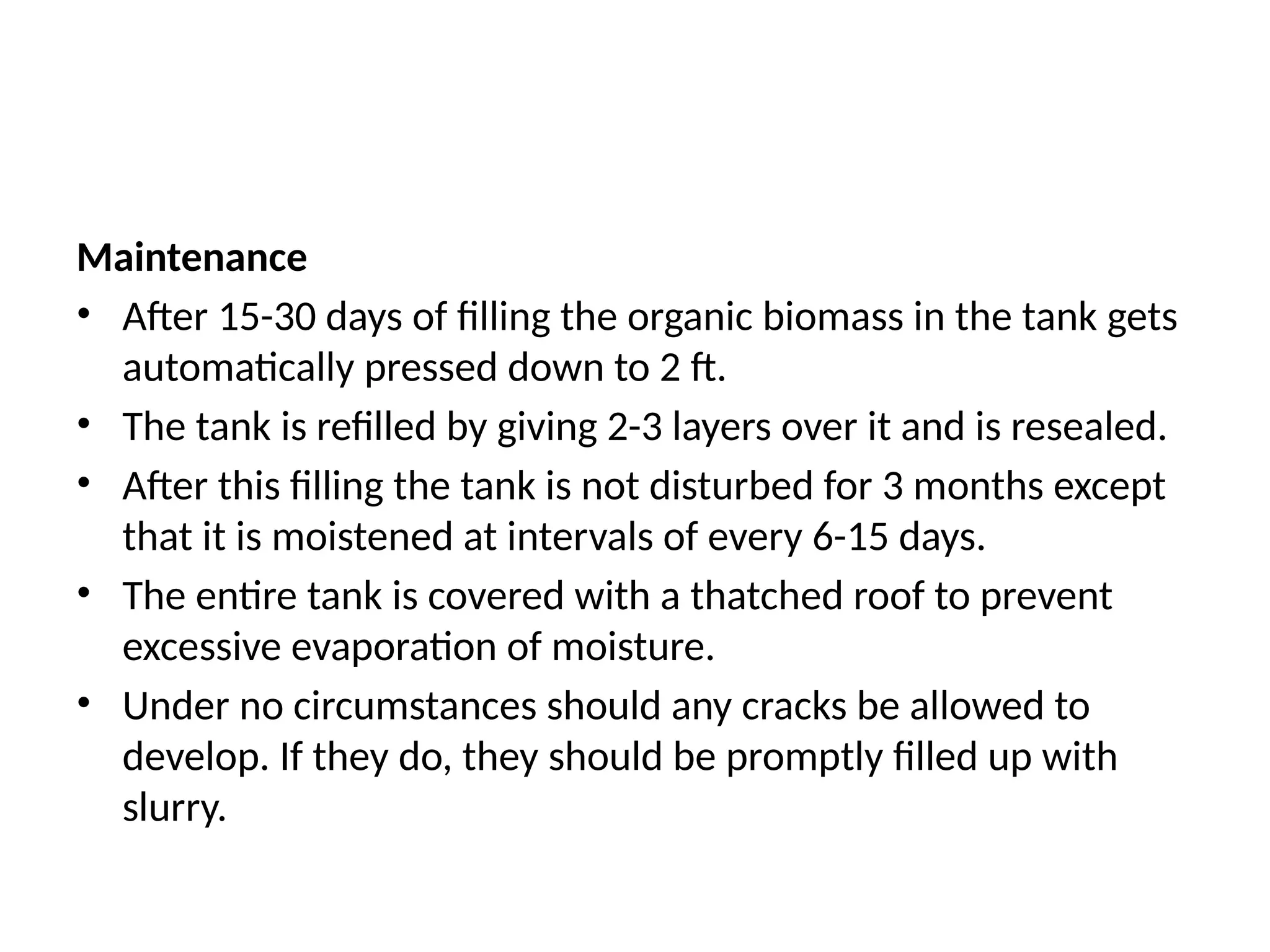 Maintenance
• After 15-30 days of filling the organic biomass in the tank gets
automatically pressed down to 2 ft.
• The tank is refilled by giving 2-3 layers over it and is resealed.
• After this filling the tank is not disturbed for 3 months except
that it is moistened at intervals of every 6-15 days.
• The entire tank is covered with a thatched roof to prevent
excessive evaporation of moisture.
• Under no circumstances should any cracks be allowed to
develop. If they do, they should be promptly filled up with
slurry.
 