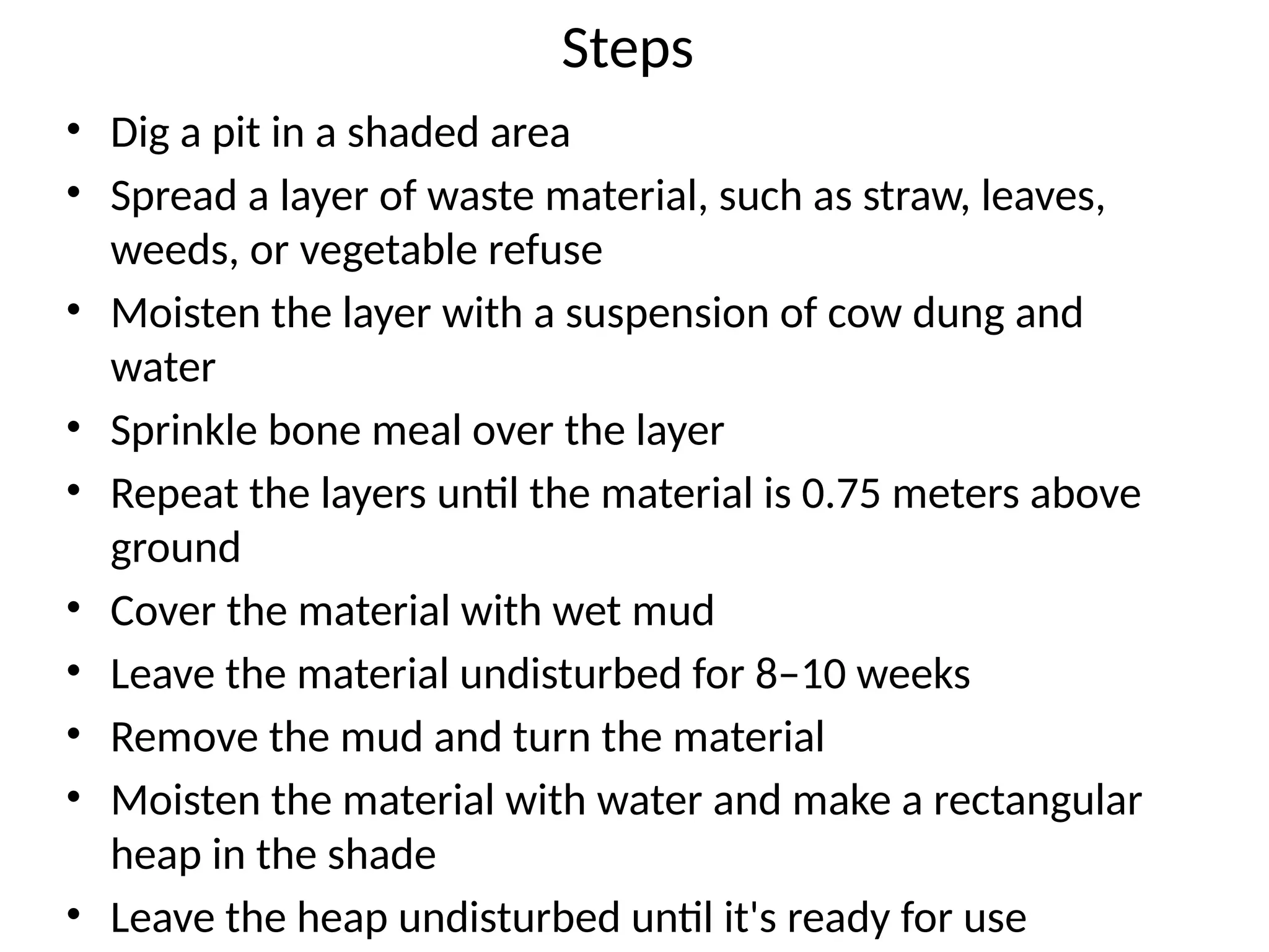 Steps
• Dig a pit in a shaded area
• Spread a layer of waste material, such as straw, leaves,
weeds, or vegetable refuse
• Moisten the layer with a suspension of cow dung and
water
• Sprinkle bone meal over the layer
• Repeat the layers until the material is 0.75 meters above
ground
• Cover the material with wet mud
• Leave the material undisturbed for 8–10 weeks
• Remove the mud and turn the material
• Moisten the material with water and make a rectangular
heap in the shade
• Leave the heap undisturbed until it's ready for use
 