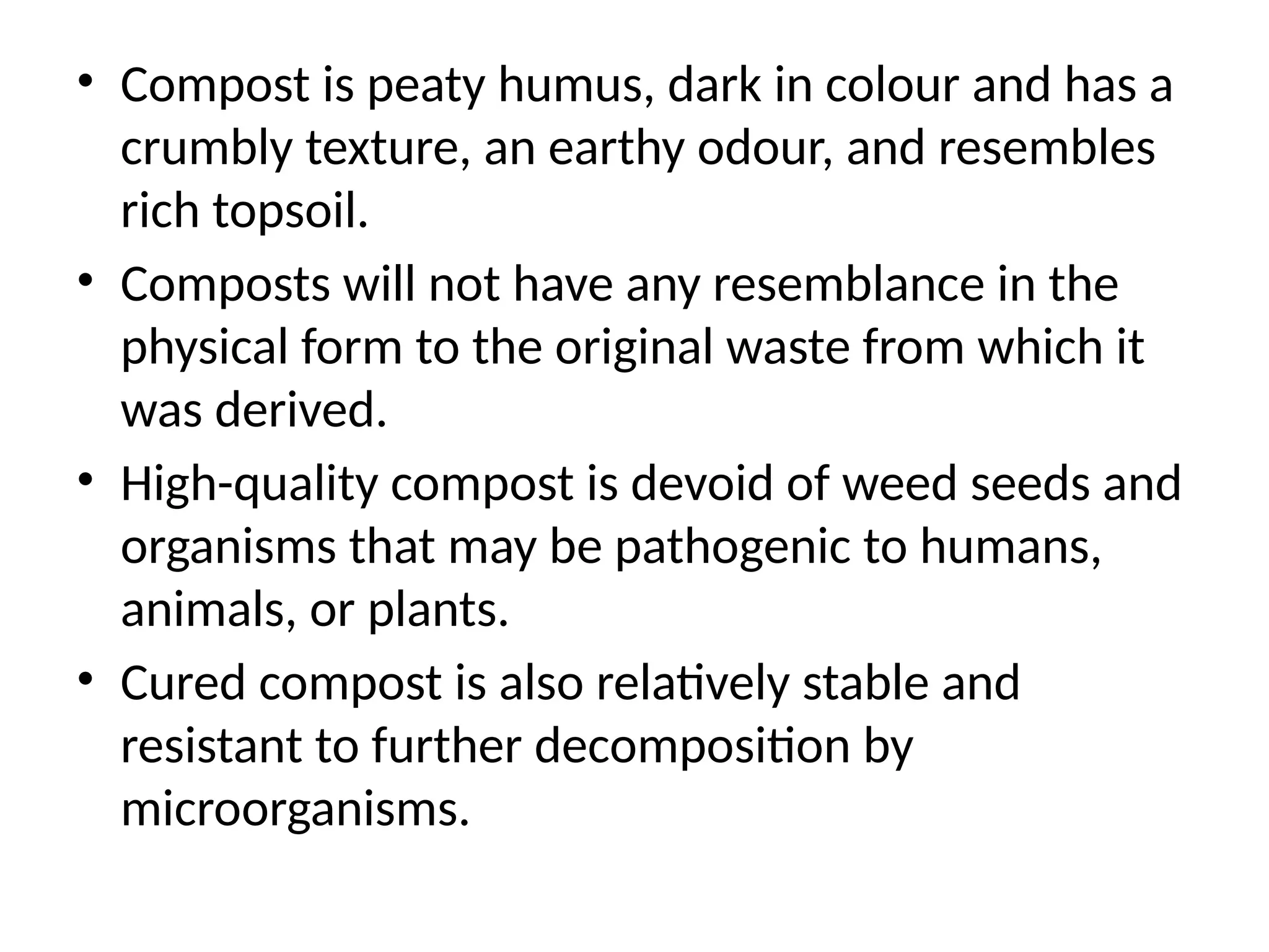 • Compost is peaty humus, dark in colour and has a
crumbly texture, an earthy odour, and resembles
rich topsoil.
• Composts will not have any resemblance in the
physical form to the original waste from which it
was derived.
• High-quality compost is devoid of weed seeds and
organisms that may be pathogenic to humans,
animals, or plants.
• Cured compost is also relatively stable and
resistant to further decomposition by
microorganisms.
 