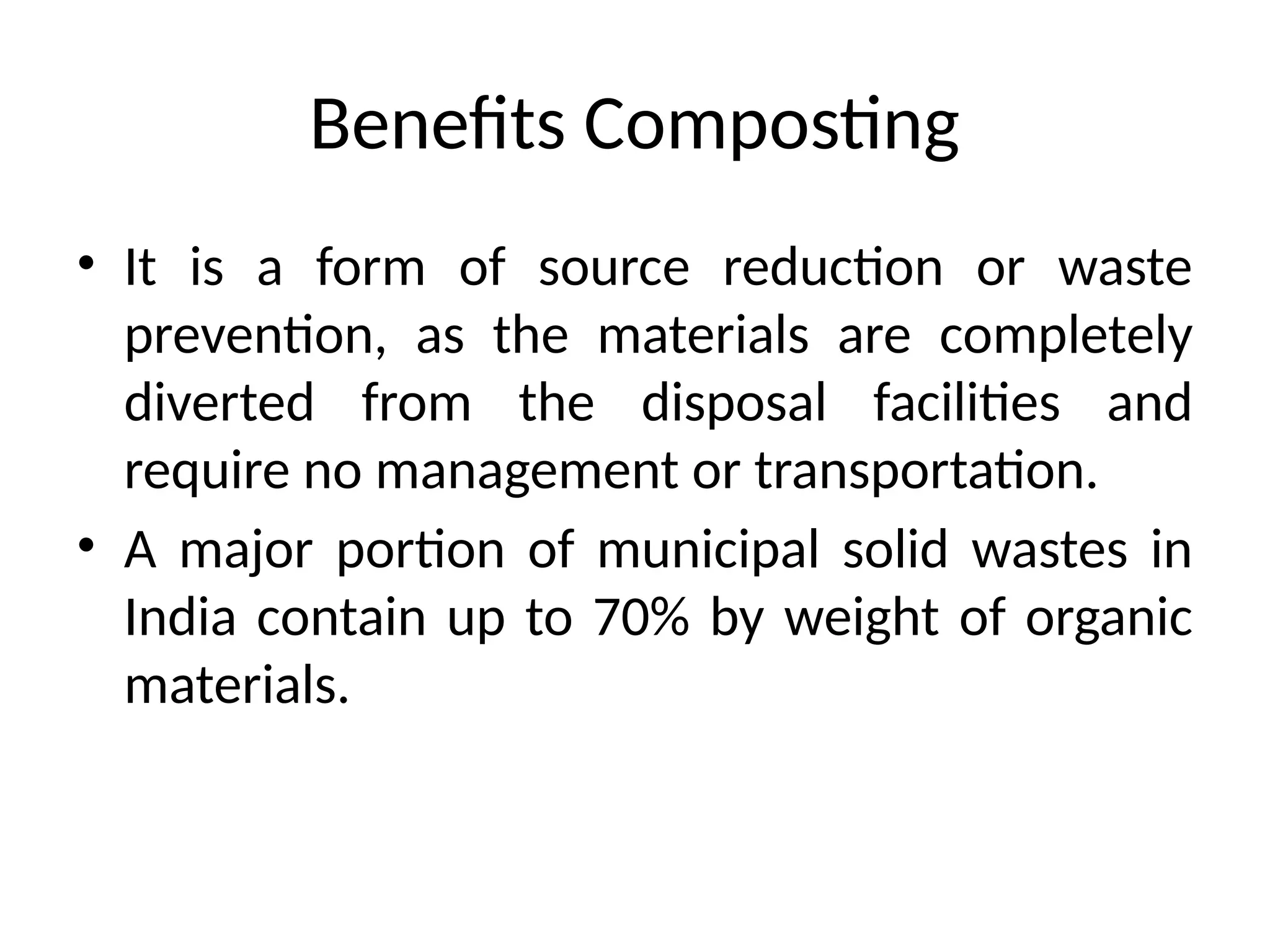 Benefits Composting
• It is a form of source reduction or waste
prevention, as the materials are completely
diverted from the disposal facilities and
require no management or transportation.
• A major portion of municipal solid wastes in
India contain up to 70% by weight of organic
materials.
 