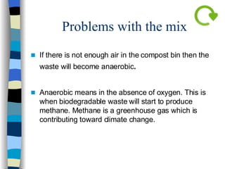 Problems with the mix If there is not enough air in the compost bin then the waste will become anaerobic .  Anaerobic means in the absence of oxygen. This is when biodegradable waste will start to produce methane. Methane is a greenhouse gas which is contributing toward climate change.  
