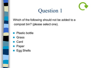 Question 1 Which of the following should not be added to a compost bin? (please select one). Plastic bottle Grass Card Paper Egg Shells 