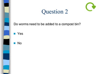 Question 2 Do worms need to be added to a compost bin? Yes No   