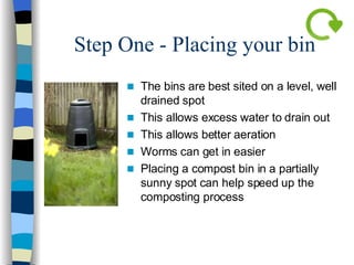 Step One - Placing your bin The bins are best sited on a level, well drained spot This allows excess water to drain out This allows better aeration  Worms can get in easier Placing a compost bin in a partially sunny spot can help speed up the composting process 
