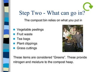 Step Two - What can go in?  The compost bin relies on what you put in Vegetable peelings Fruit waste Tea bags Plant clippings  Grass cuttings These items are considered “Greens”. These provide  nitrogen and moisture to the compost heap. 